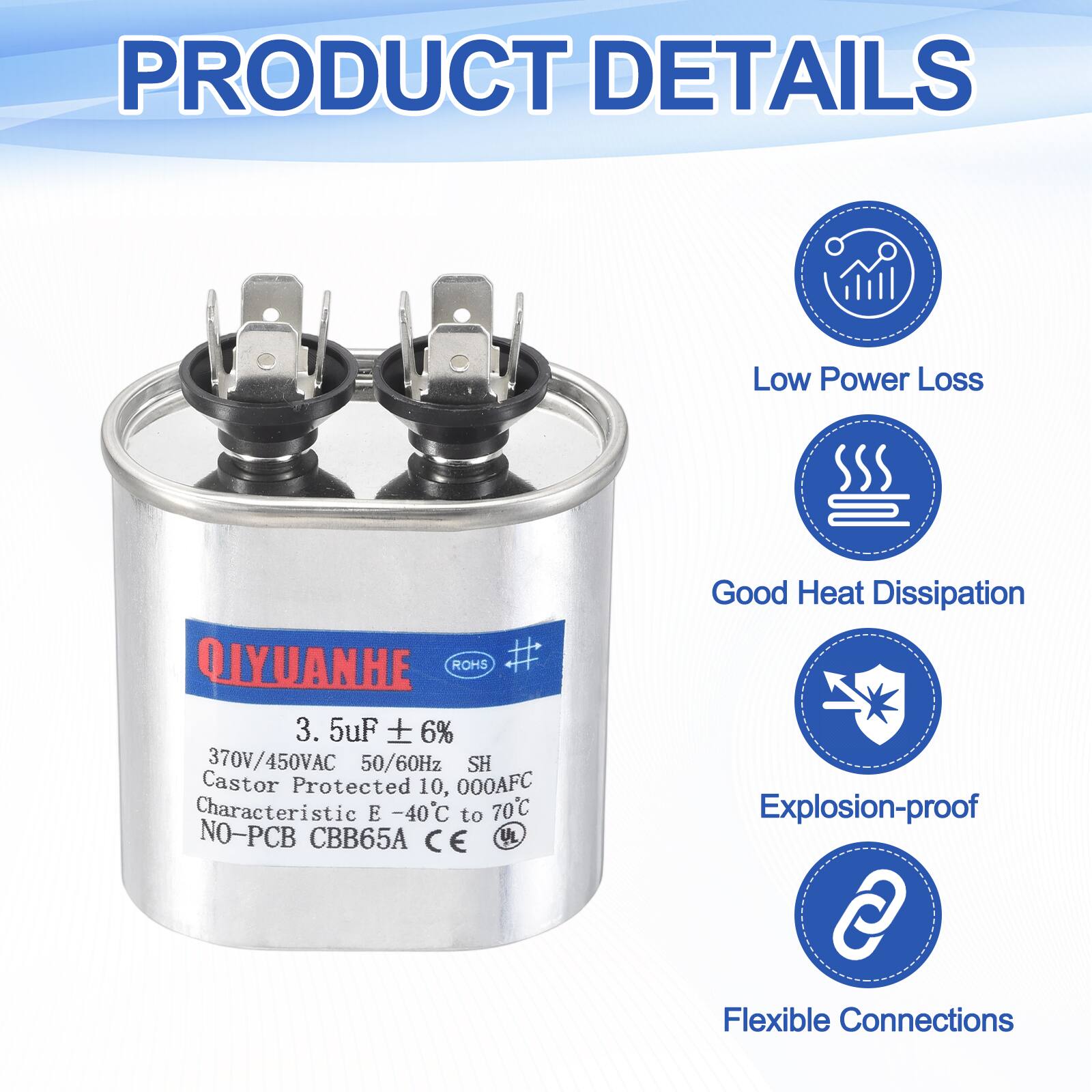 PRODUCT DETAILS

- Low Power Loss
- Good Heat Dissipation
- Explosion-proof
- Flexible Connections

QIYUANHE ROHS #  
3.5uF ± 6%  
370V/450VAC 50/60Hz  
SH  
Castor Protected 10,000AFC  
Characteristic E -40°C to 70°C  
NO-PCB CBB65A  
CE