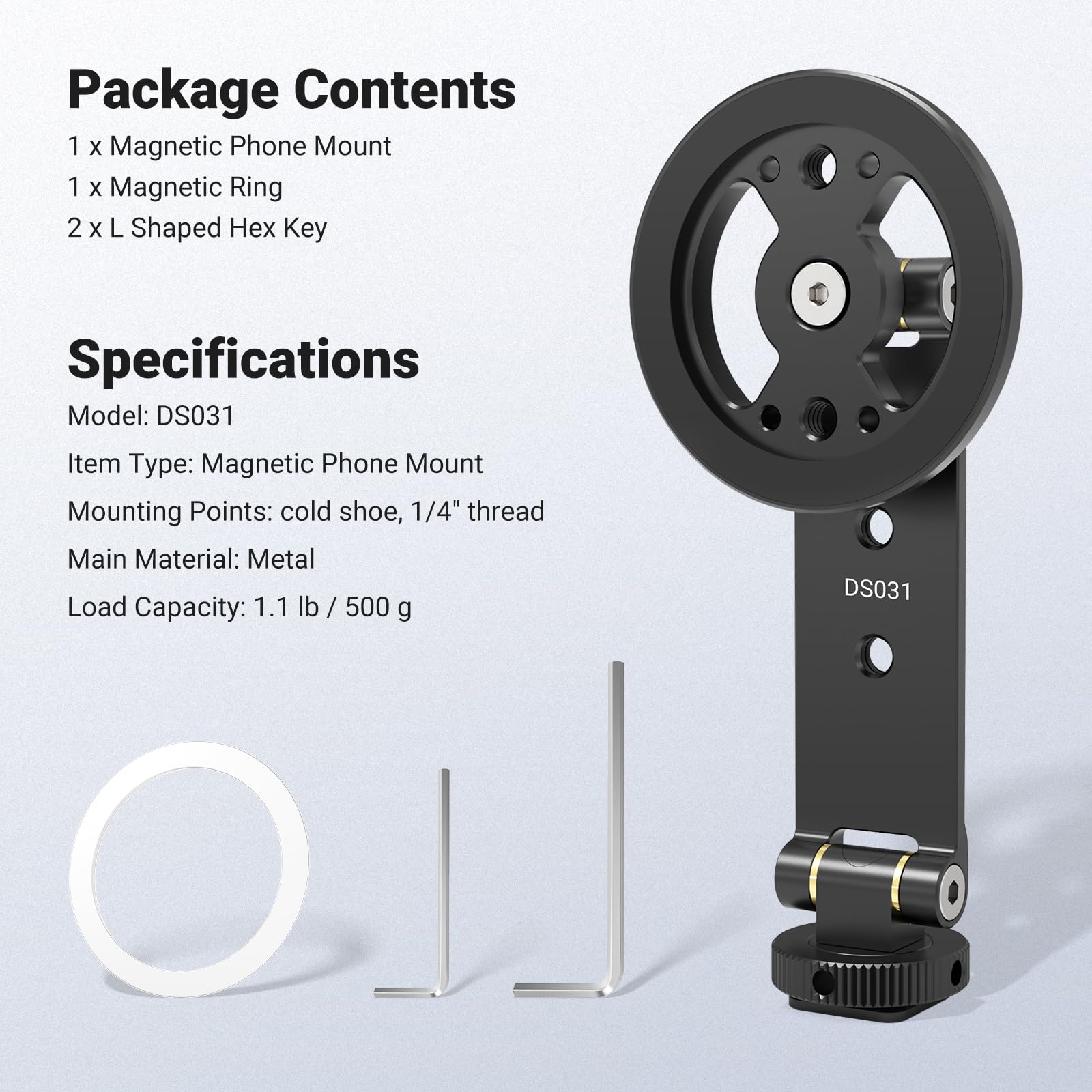 Package Contents  
1 x Magnetic Phone Mount  
1 x Magnetic Ring  
2 x L Shaped Hex Key  

Specifications  
Model: DS031  
Item Type: Magnetic Phone Mount  
Mounting Points: cold shoe, 1/4" thread  
Main Material: Metal  
Load Capacity: 1.1 lb / 500 g