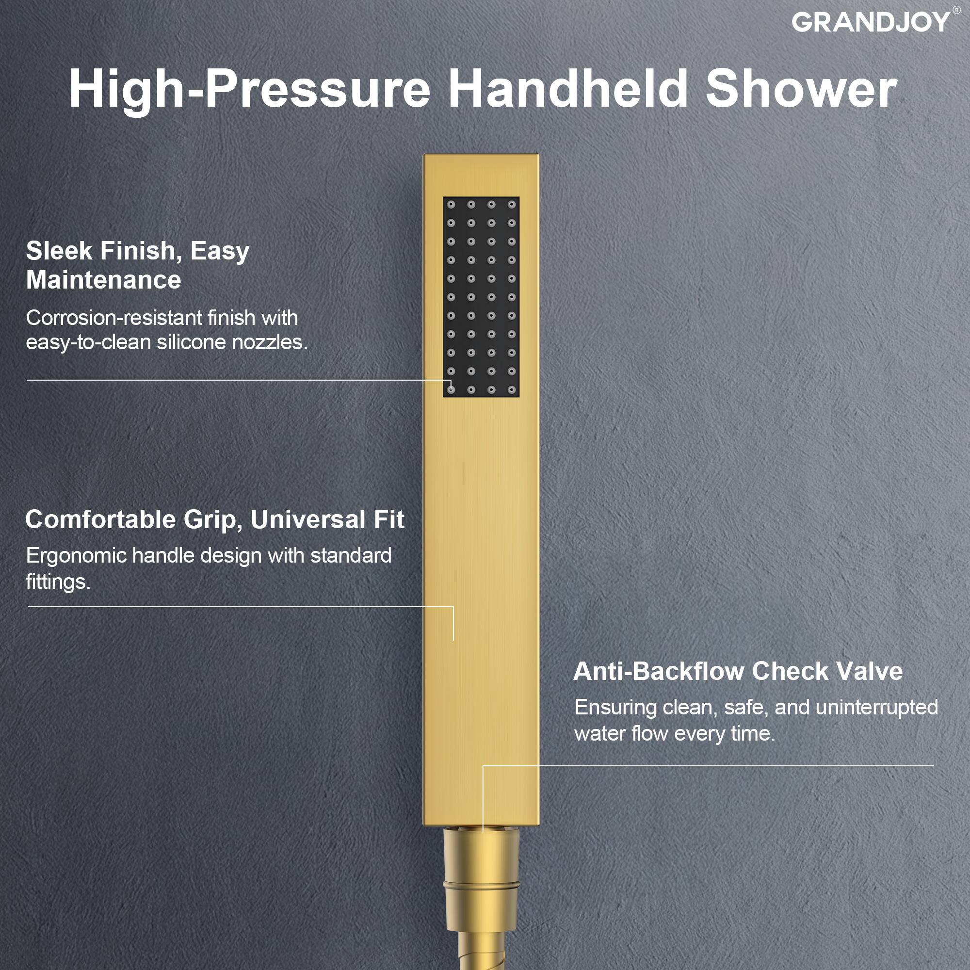 GRANDJOY High-Pressure Handheld Shower

- Sleek Finish, Easy Maintenance
  - Corrosion-resistant finish with easy-to-clean silicone nozzles.

- Comfortable Grip, Universal Fit
  - Ergonomic handle design with standard fittings.

- Anti-Backflow Check Valve
  - Ensuring clean, safe, and uninterrupted water flow every time.