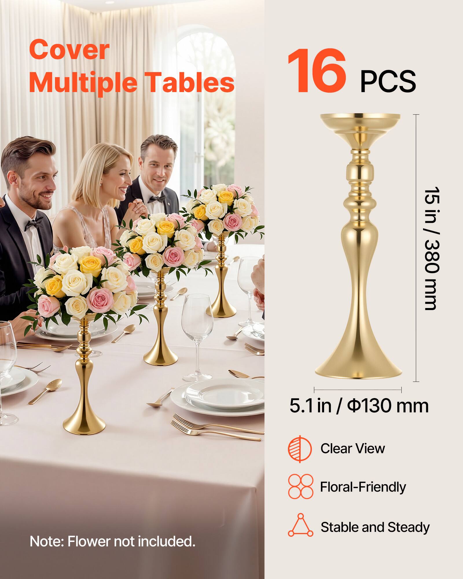 Cover Multiple Tables

16 PCS

15 in / 380 mm

5.1 in / 130 mm

Clear View Floral-Friendly

Note: Flower not included.

Stable and Steady