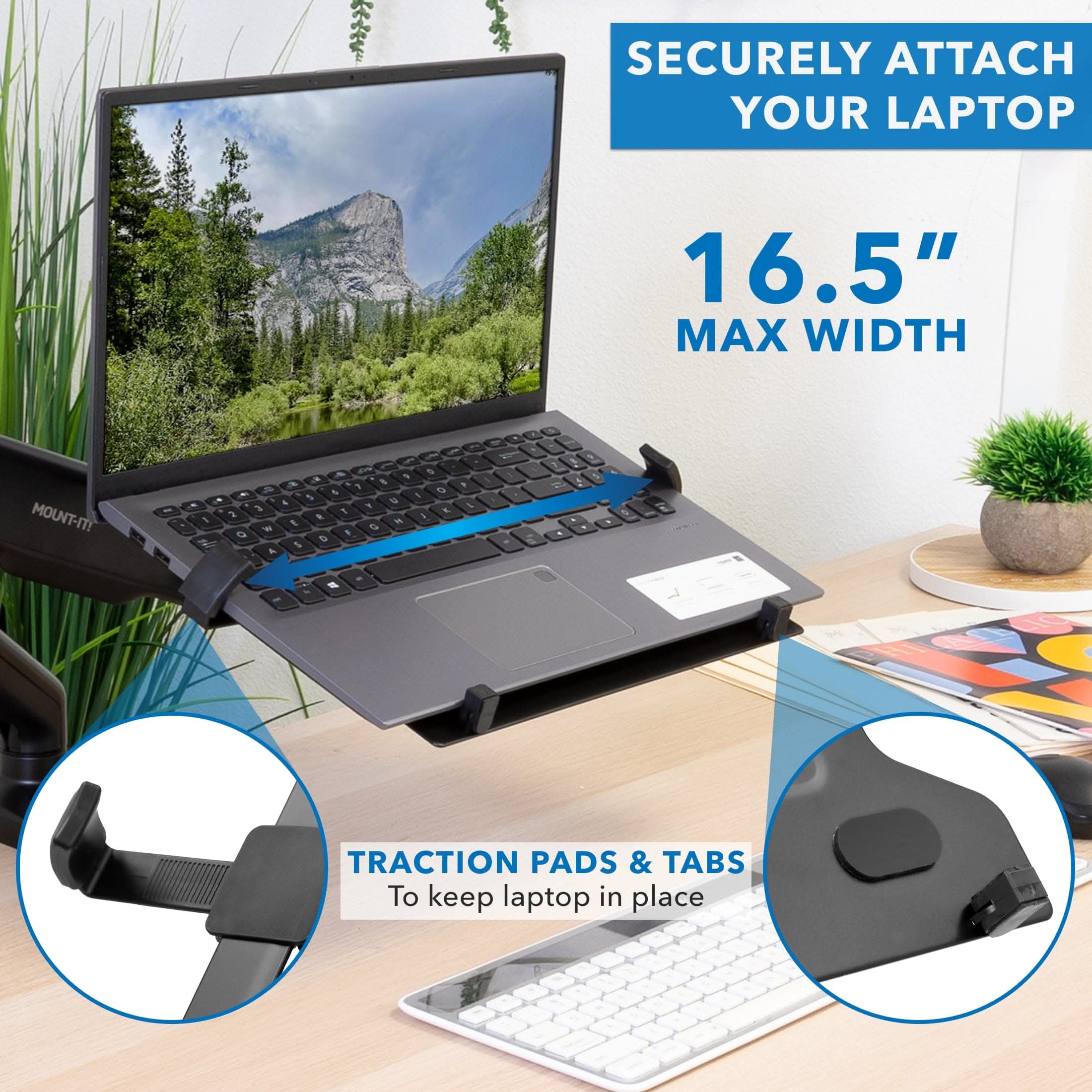 SECURELY ATTACH YOUR LAPTOP  
16.5" MAX WIDTH  
MOUNT-IT!  
TRACTION PADS & TABS  
To keep laptop in place
