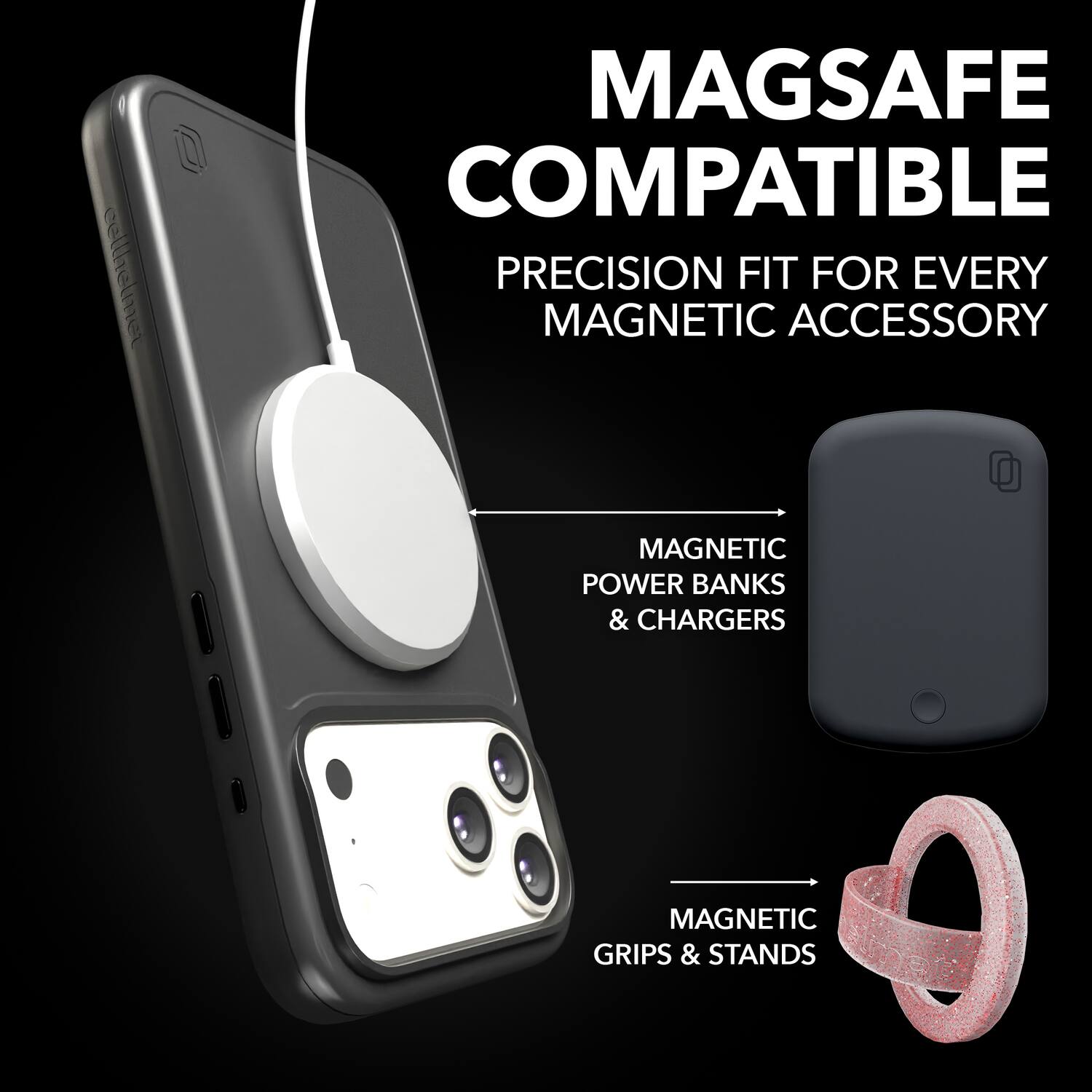 MAGSAFE COMPATIBLE  
PRECISION FIT FOR EVERY MAGNETIC ACCESSORY  
MAGNETIC POWER BANKS & CHARGERS  
MAGNETIC GRIPS & STANDS