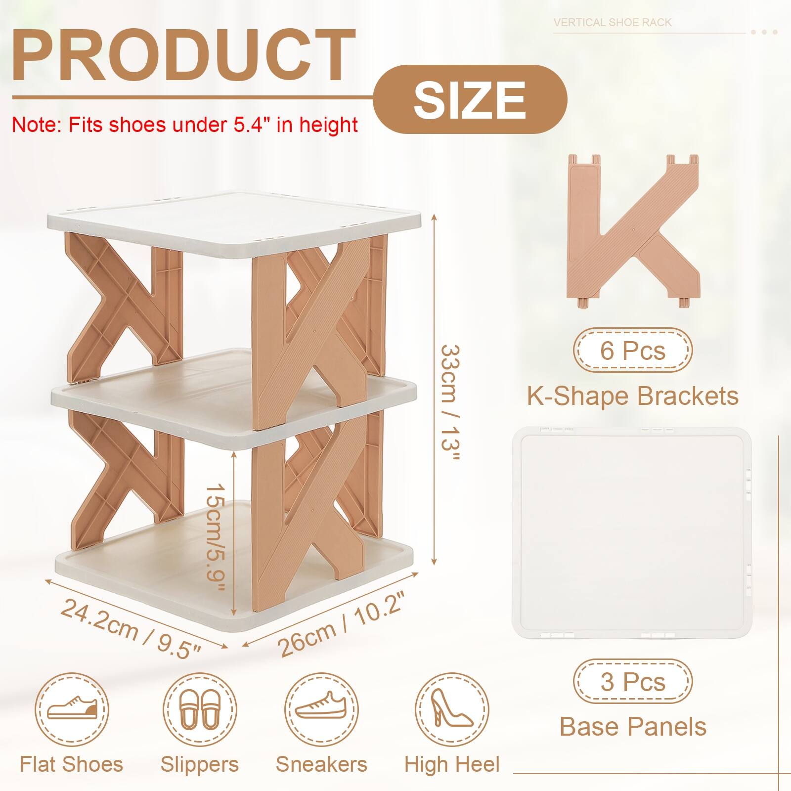 VERTICAL SHOE RACK

PRODUCT SIZE

Note: Fits shoes under 5.4" in height

- 6 Pcs
- 33cm / 13"
- K-Shape Brackets

- 15cm / 5.9"
- 24.2cm / 10.2"
- 26cm / 9.5"

- 3 Pcs
- Base Panels

- Flat Shoes
- Slippers
- Sneakers
- High Heel