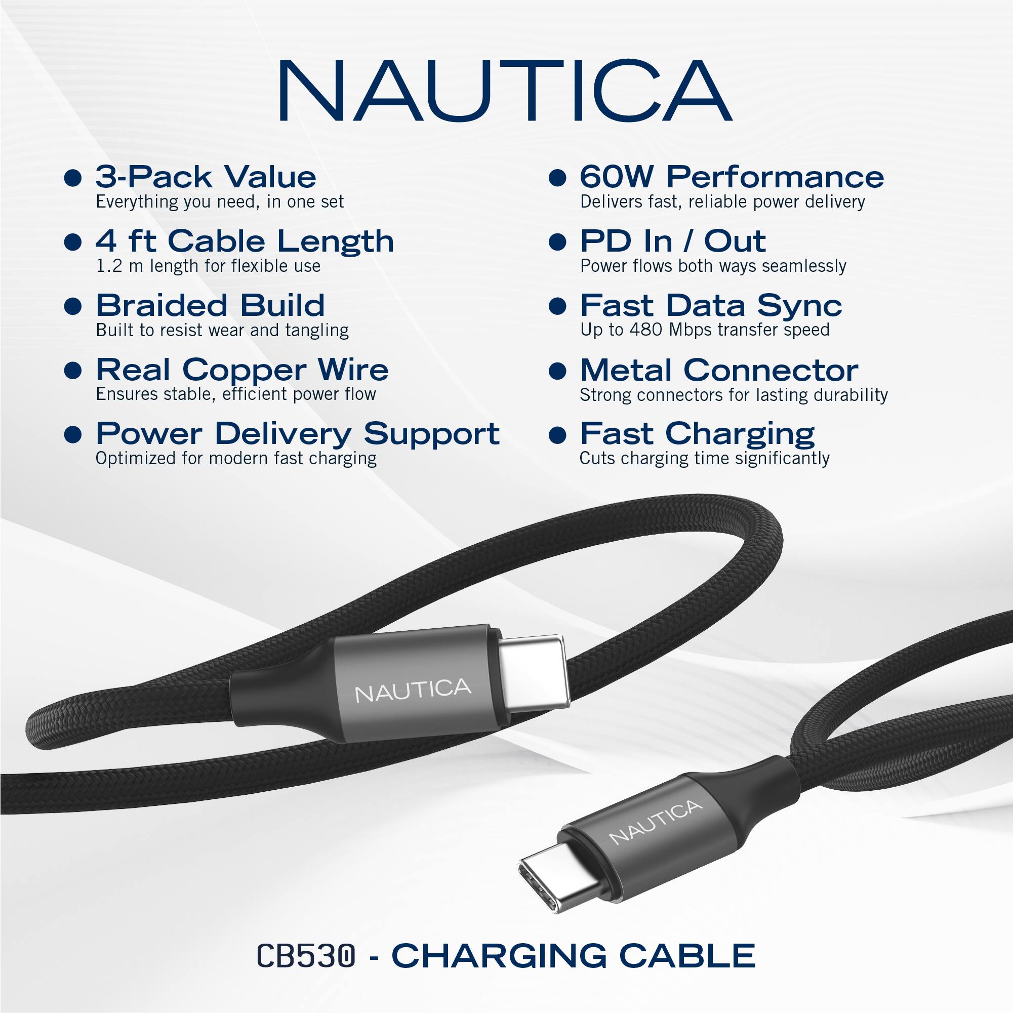NAUTICA

- 3-Pack Value
  - Everything you need, in one set

- 4 ft Cable Length
  - 1.2 m length for flexible use

- Braided Build
  - Built to resist wear and tangling

- Real Copper Wire
  - Ensures stable, efficient power flow

- Power Delivery Support
  - Optimized for modern fast charging

- 60W Performance
  - Delivers fast, reliable power delivery

- PD In / Out
  - Power flows both ways seamlessly

- Fast Data Sync
  - Up to 480 Mbps transfer speed

- Metal Connector
  - Strong connectors for lasting durability

- Fast Charging
  - Cuts charging time significantly

NAUTICA CB530 - CHARGING CABLE