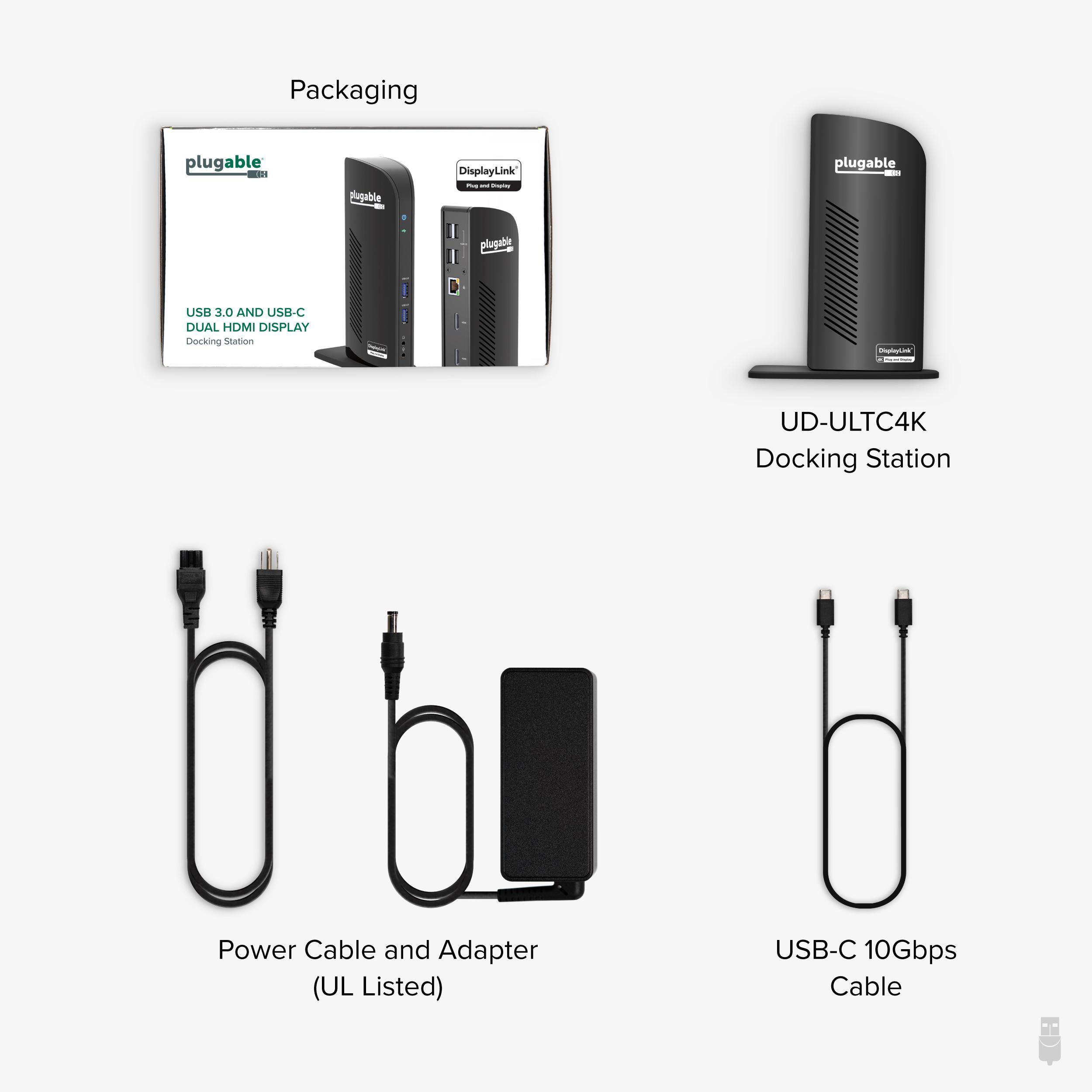 Packaging

plugable - A Sugable DisplayLink

plugable plugabi USB 3.0 AND USB-C DUAL HDMI DISPLAY Docking Station

UD-ULTC4K Docking Station

Power Cable and Adapter (UL Listed)

USB-C 10Gbps Cable