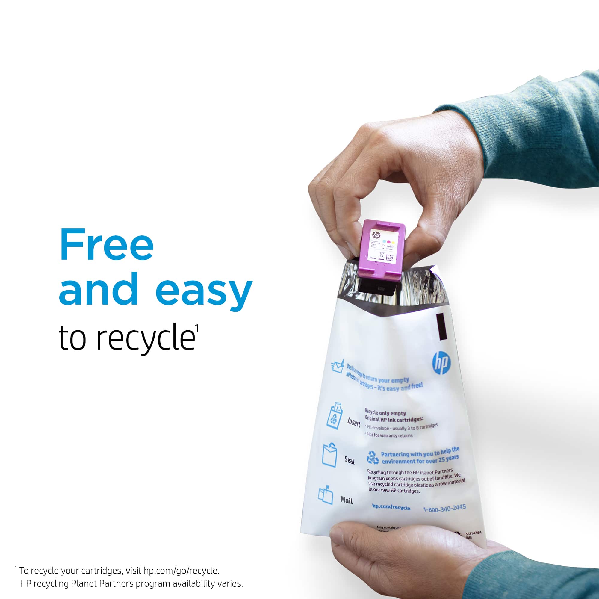 Free and easy to recycle¹
To recycle your cartridges, visit hp.com/go/recycle.
HP recycling Planet Partners program availability varies.
¹ To recycle your cartridges, visit hp.com/go/recycle.
HP recycling Planet Partners program availability varies.