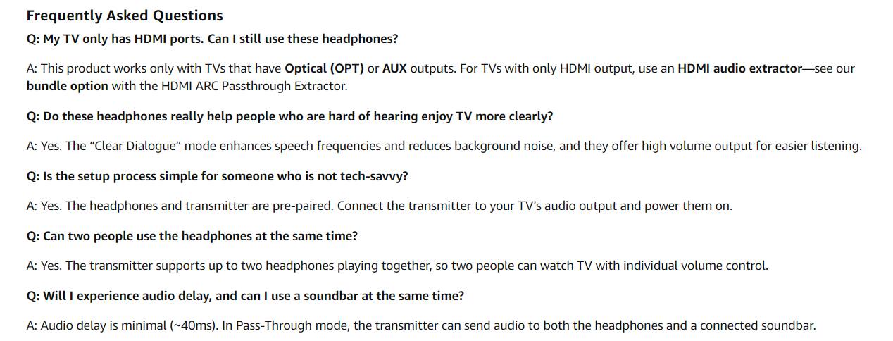 Frequently Asked Questions

Q: My TV only has HDMI ports. Can I still use these headphones?
A: This product works only with TVs that have Optical (OPT) or AUX outputs. For TVs with only HDMI output, use an HDMI audio extractor—see our bundle option with the HDMI ARC Passthrough Extractor.

Q: Do these headphones really help people who are hard of hearing enjoy TV more clearly?
A: Yes. The "Clear Dialogue" mode enhances speech frequencies and reduces background noise, and they offer high volume output for easier listening.

Q: Is the setup process simple for someone who is not tech-savvy?
A: Yes. The headphones and transmitter are pre-paired. Connect the transmitter to your TV's audio output and power them on.

Q: Can two people use the headphones at the same time?
A: Yes. The transmitter supports up to two headphones playing together, so two people can watch TV with individual volume control.

Q: Will I experience audio delay, and can I use a soundbar at the same time?
A: Audio delay is minimal (~40ms). In Pass-Through mode, the transmitter can send audio to both the headphones and a connected soundbar.