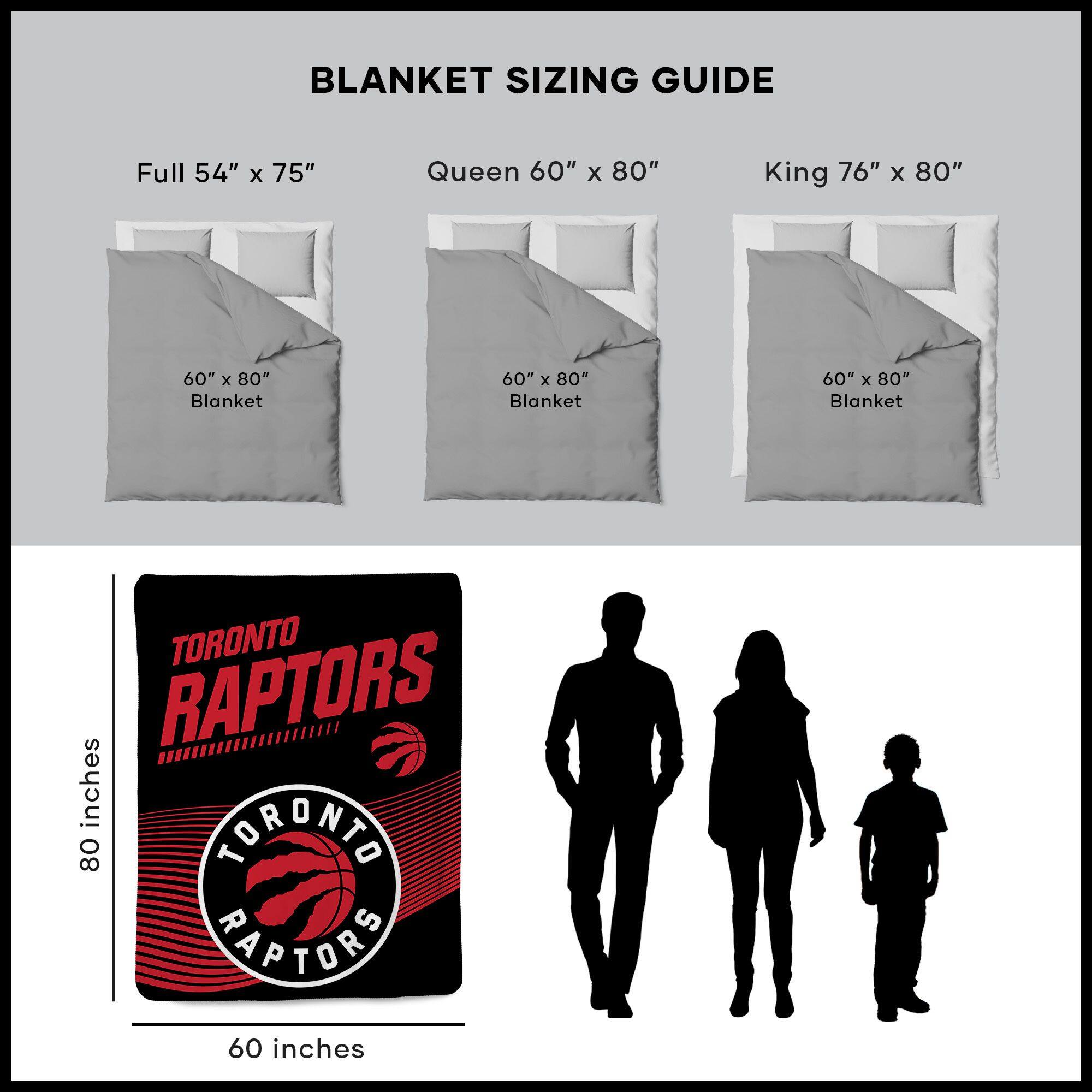 BLANKET SIZING GUIDE

Full 54" x 75"  
Queen 60" x 80"  
King 76" x 80"  

60" x 80" Blanket  
60" x 80" Blanket  
60" x 80" Blanket  

TORONTO RAPTORS  
80 inches  
60 inches
