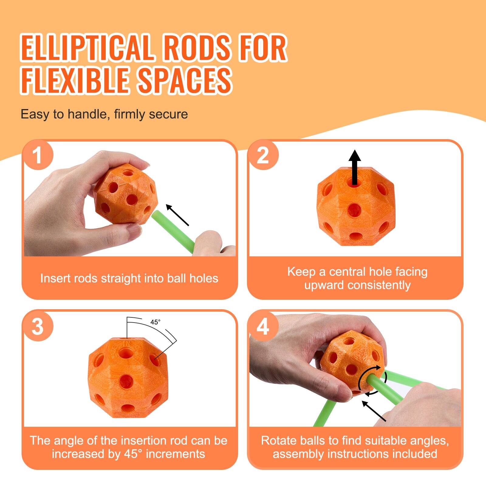 **ELLIPITICAL RODS FOR FLEXIBLE SPACES**

Easy to handle, firmly secure

1. Insert rods straight into ball holes

2. Keep a central hole facing upward consistently

3. The angle of the insertion rod can be increased by 45° increments

4. Rotate balls to find suitable angles, assembly instructions included