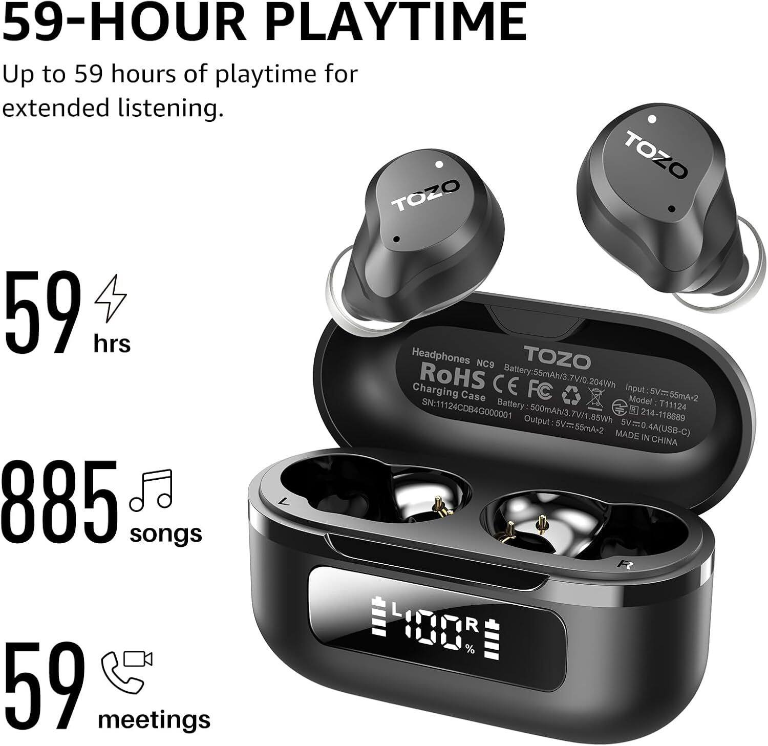 59-HOUR PLAYTIME  
Up to 59 hours of playtime for extended listening.

59 hrs  
885 songs  
59 meetings

TOZO  
Headphones NCS  
Battery: 55mAh/3.7V/0.204Wh  
Charging Case  
Battery: 500mAh/3.7V/1.85Wh  
Input: 5V=55mA-2  
Output: 5V=55mA-2  
MADE IN CHINA  

ROHS CE  
FC  
SN: 11124CDB4G000001  
Model: T11124  
SV=55mA-2  
885 songs  
59 meetings