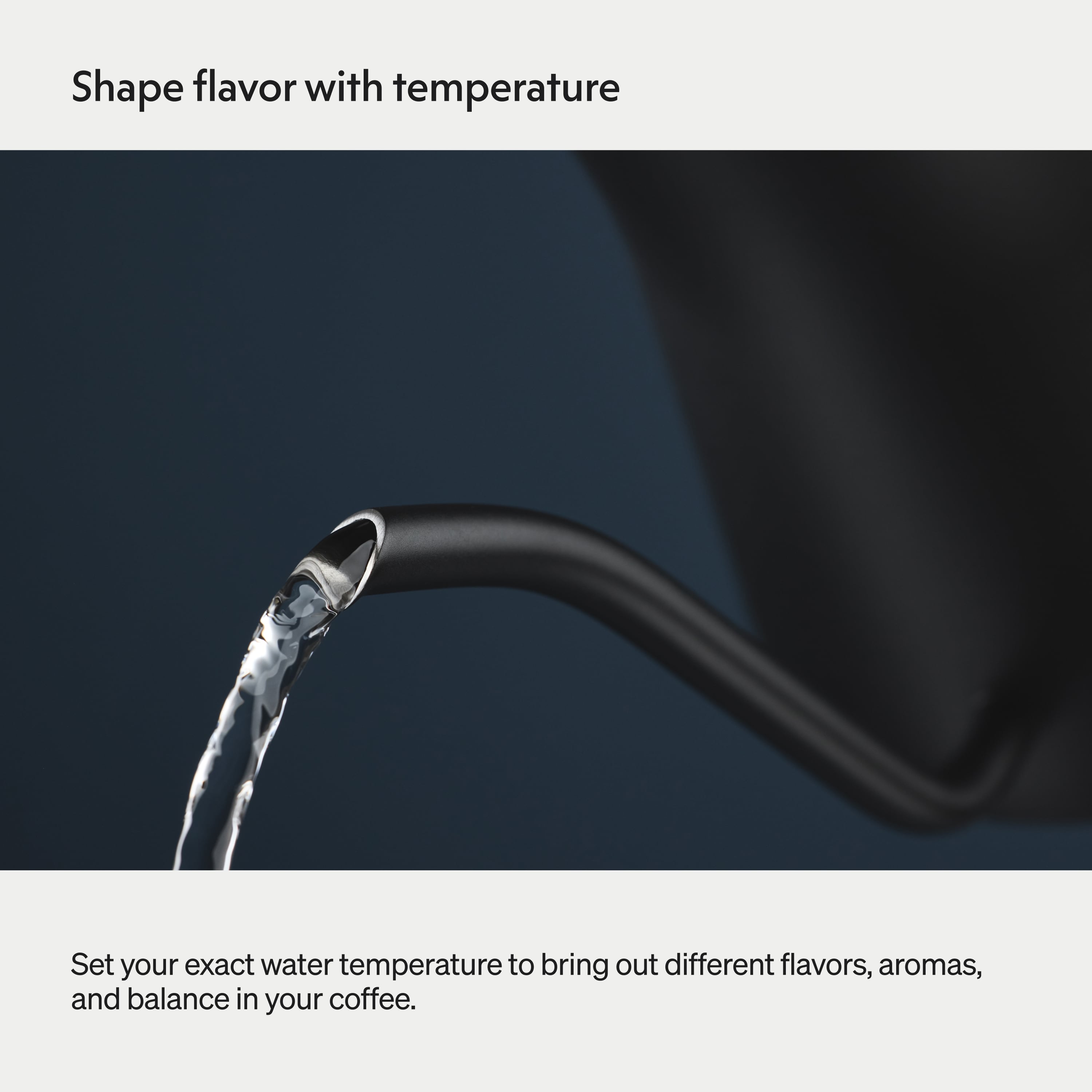 Shape flavor with temperature

Set your exact water temperature to bring out different flavors, aromas, and balance in your coffee.