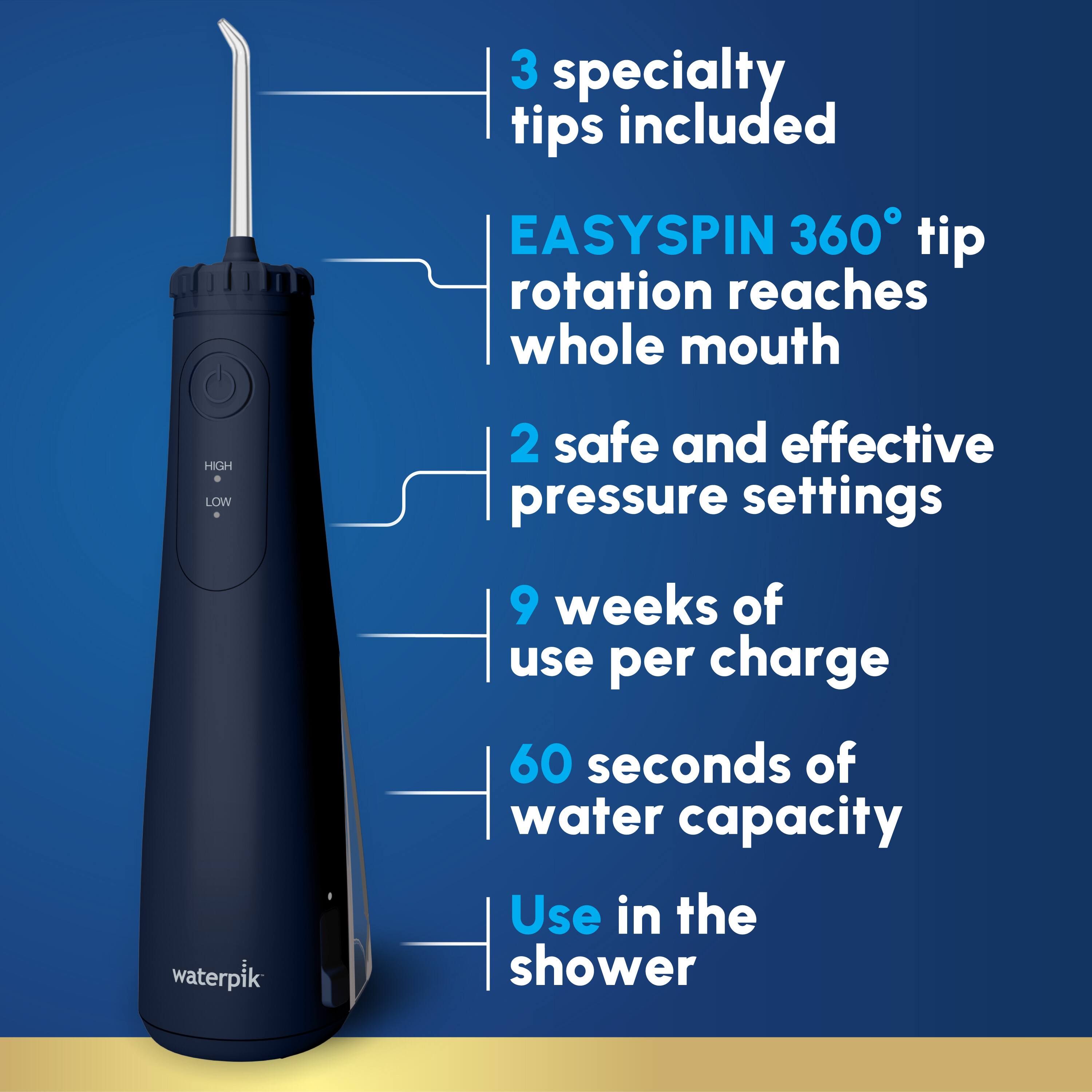 3 specialty tips included  
EASYSPIN 360° tip rotation reaches whole mouth  
2 safe and effective pressure settings  
9 weeks of use per charge  
60 seconds of water capacity  
Use in the shower