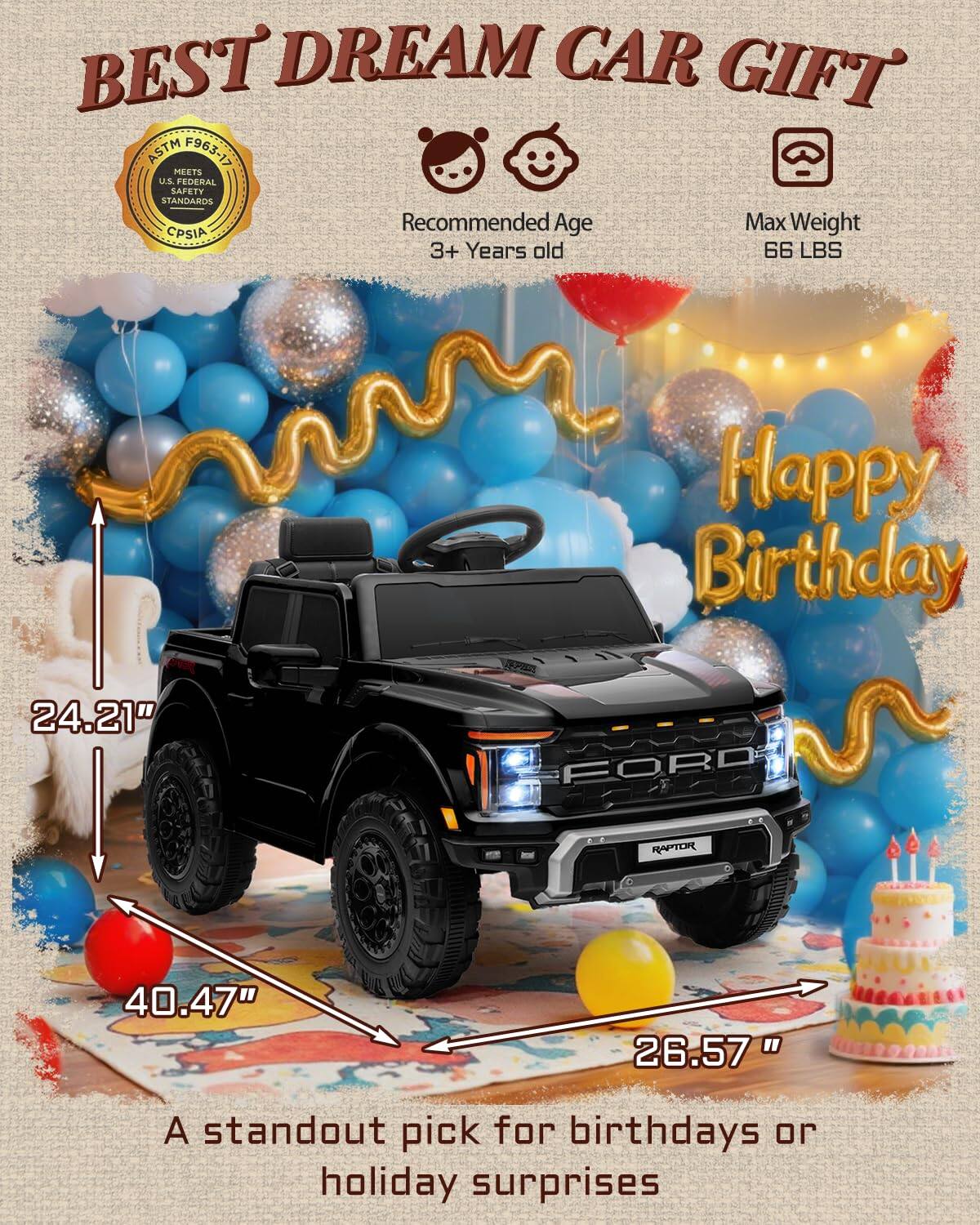 BEST DREAM CAR GIFT ASTM F963-17 MEETS U.S. FEDERAL SAFETY STANDARDS Recommended Age 3+ Years old Max Weight 66 LBS Happy Birthday 24.21" 40.47" 26.57" A standout pick for birthdays or holiday surprises