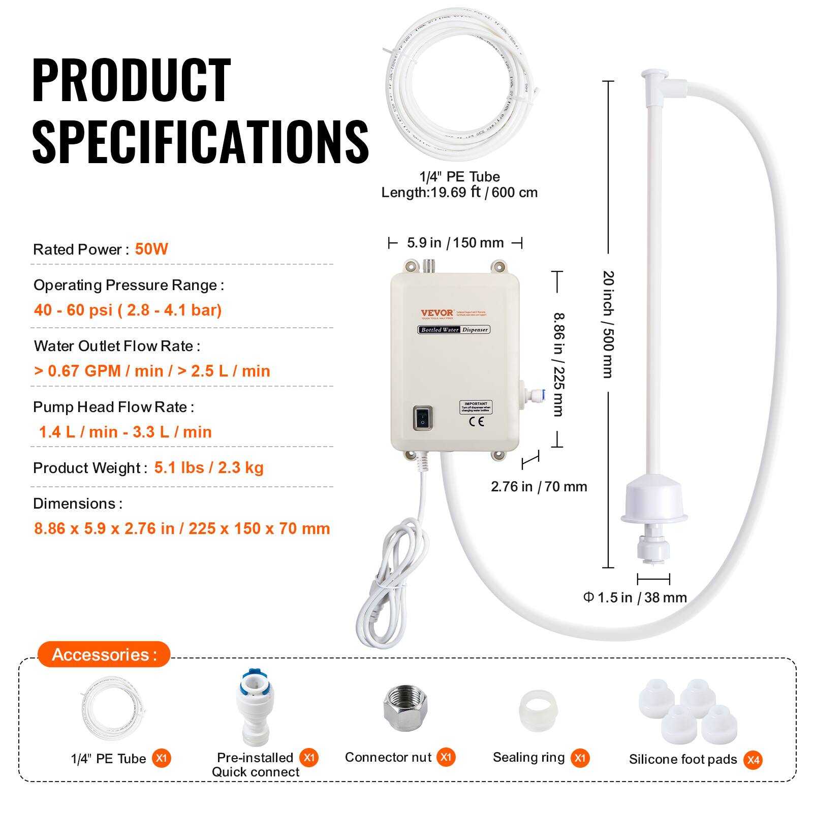 PRODUCT SPECIFICATIONS

1/4" PE Tube Length: 19.69 ft (600 cm)

Rated Power: 50W

Operating Pressure Range: 40 - 60 psi (2.8 - 4.1 bar)

Water Outlet Flow Rate: >0.67 GPM/min (>2.5 L/min)

Pump Head Flow Rate: 1.4 L/min - 3.3 L/min

Product Weight: 5.1 lbs (2.3 kg)

Dimensions: 8.86 x 5.9 x 2.76 in (225 x 150 x 70 mm)

Accessories:
- 1/4" PE Tube x1
- Pre-installed Quick connect
- Connector nut x1
- Sealing ring x1
- Silicone foot pads x4