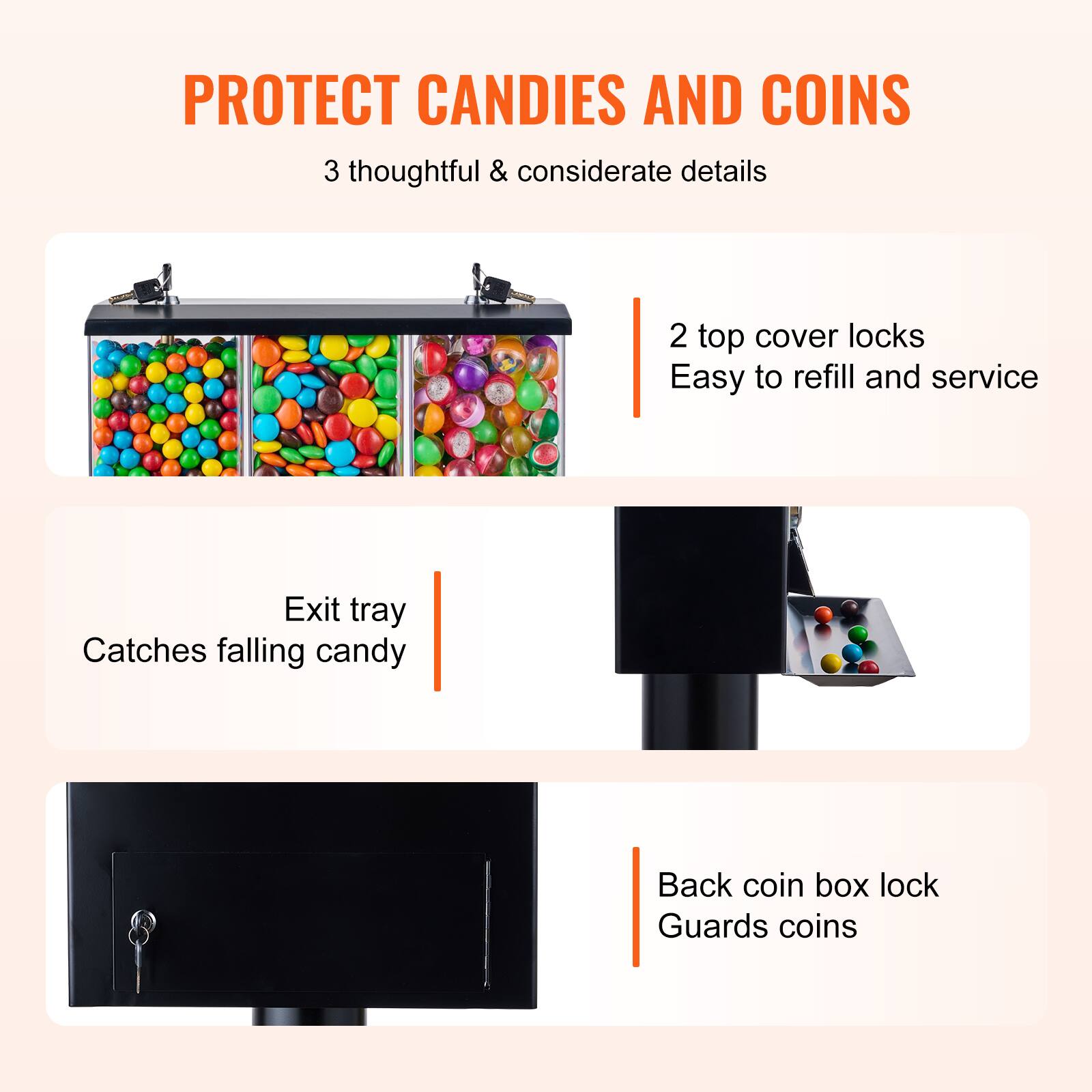 PROTECT CANDIES AND COINS

3 thoughtful & considerate details

- 2 top cover locks
  Easy to refill and service

- Exit tray
  Catches falling candy

- Back coin box lock
  Guards coins