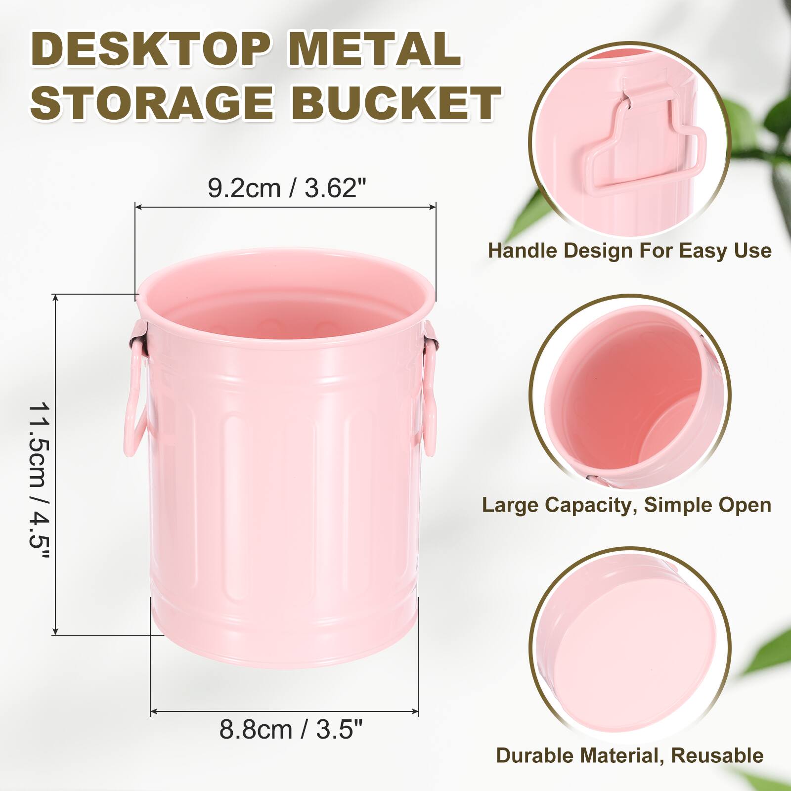 DESKTOP METAL STORAGE BUCKET  
9.2cm / 3.62"  
Handle Design For Easy Use  
11.5cm / 4.5"  
Large Capacity, Simple Open  
8.8cm / 3.5"  
Durable Material, Reusable