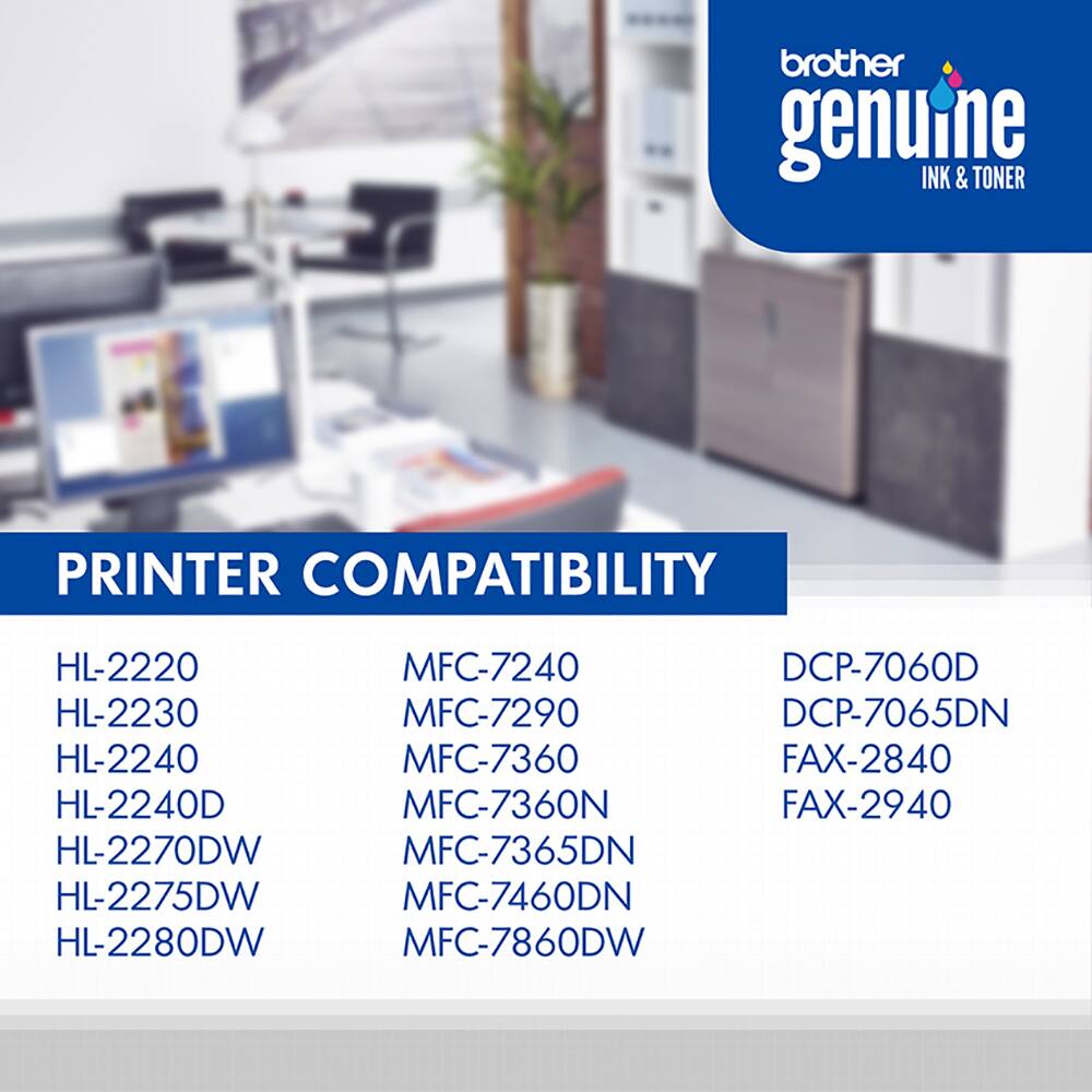 brother genuine INK & TONER

PRINTER COMPATIBILITY

HL-2220
HL-2230
HL-2240
HL-2240D
HL-2270DW
HL-2275DW
HL-2280DW
MFC-7240
MFC-7290
MFC-7360
MFC-7365DN
MFC-7460DN
MFC-7860DW
DCP-7060D
DCP-7065DN
FAX-2840
FAX-2940