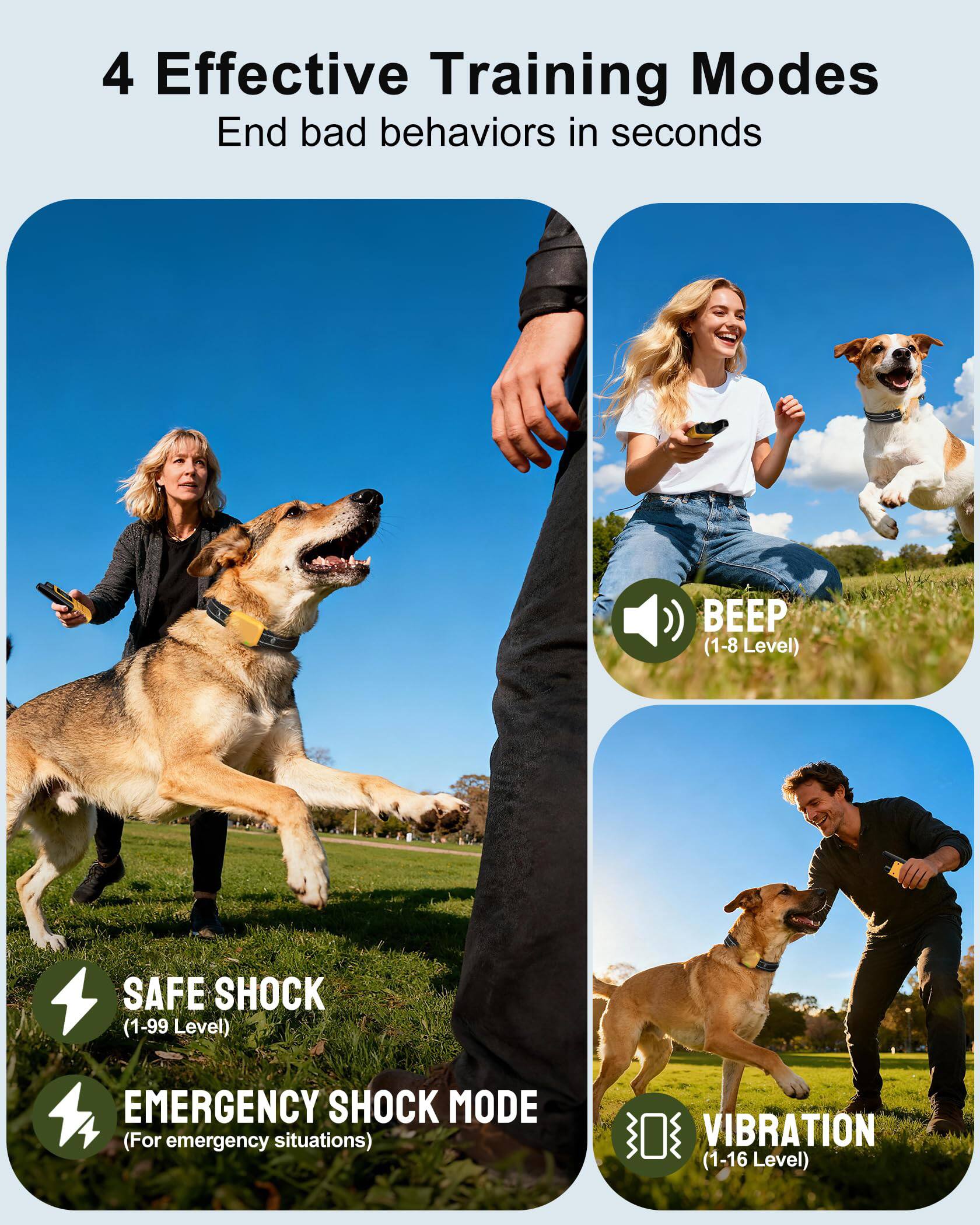 4 Effective Training Modes  
End bad behaviors in seconds  

- BEEP (1-8 Level)  
- SAFE SHOCK (1-99 Level)  
- EMERGENCY SHOCK MODE (For emergency situations)  
- VIBRATION (1-16 Level)