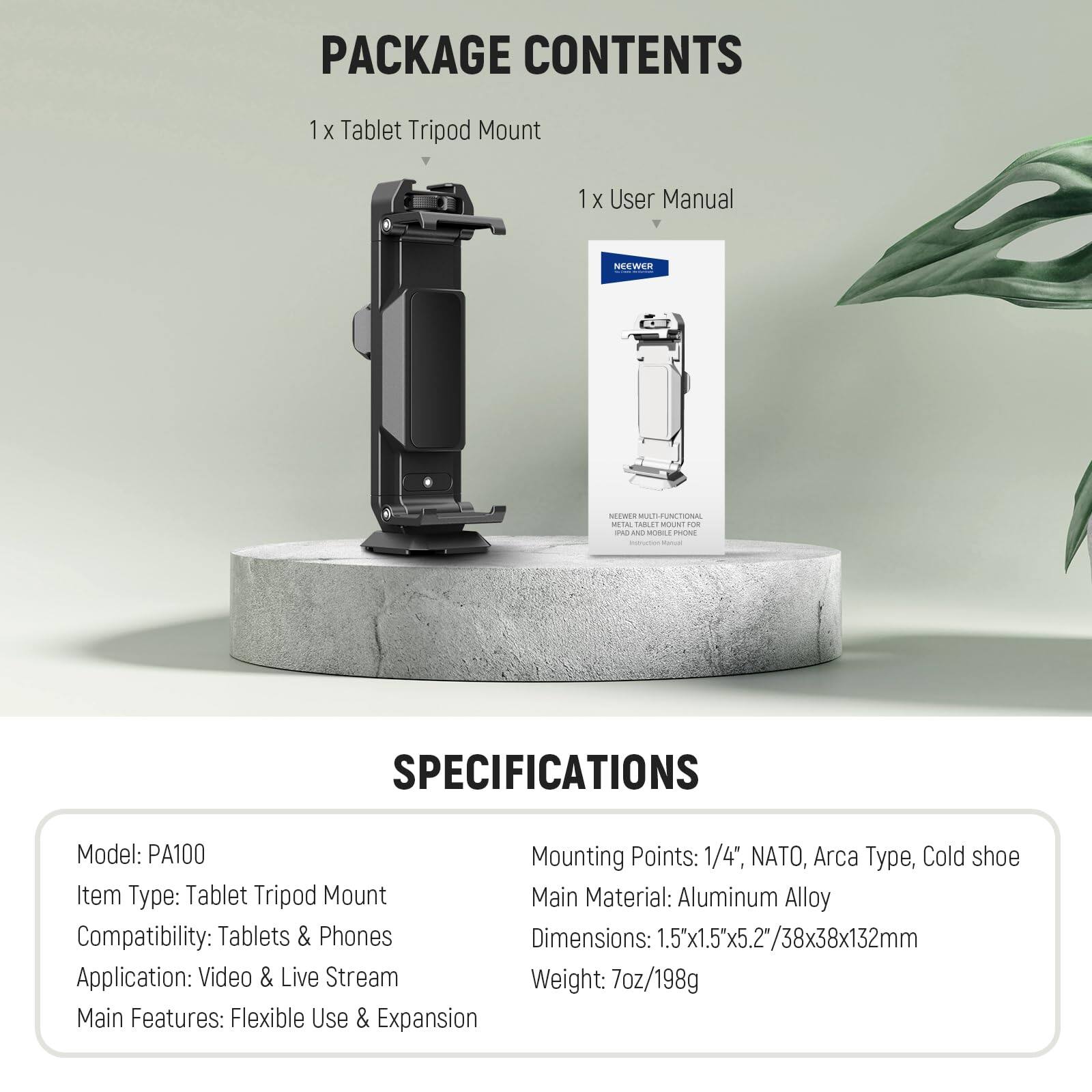 PACKAGE CONTENTS
1x Tablet Tripod Mount
1x User Manual

SPECIFICATIONS
Model: PA100
Item Type: Tablet Tripod Mount
Compatibility: Tablets & Phones
Application: Video & Live Stream
Main Features: Flexible Use & Expansion

Mounting Points: 1/4", NATO, Arca Type, Cold shoe
Main Material: Aluminum Alloy
Dimensions: 1.5"x1.5"x5.2"/38x38x132mm
Weight: 7oz/198g