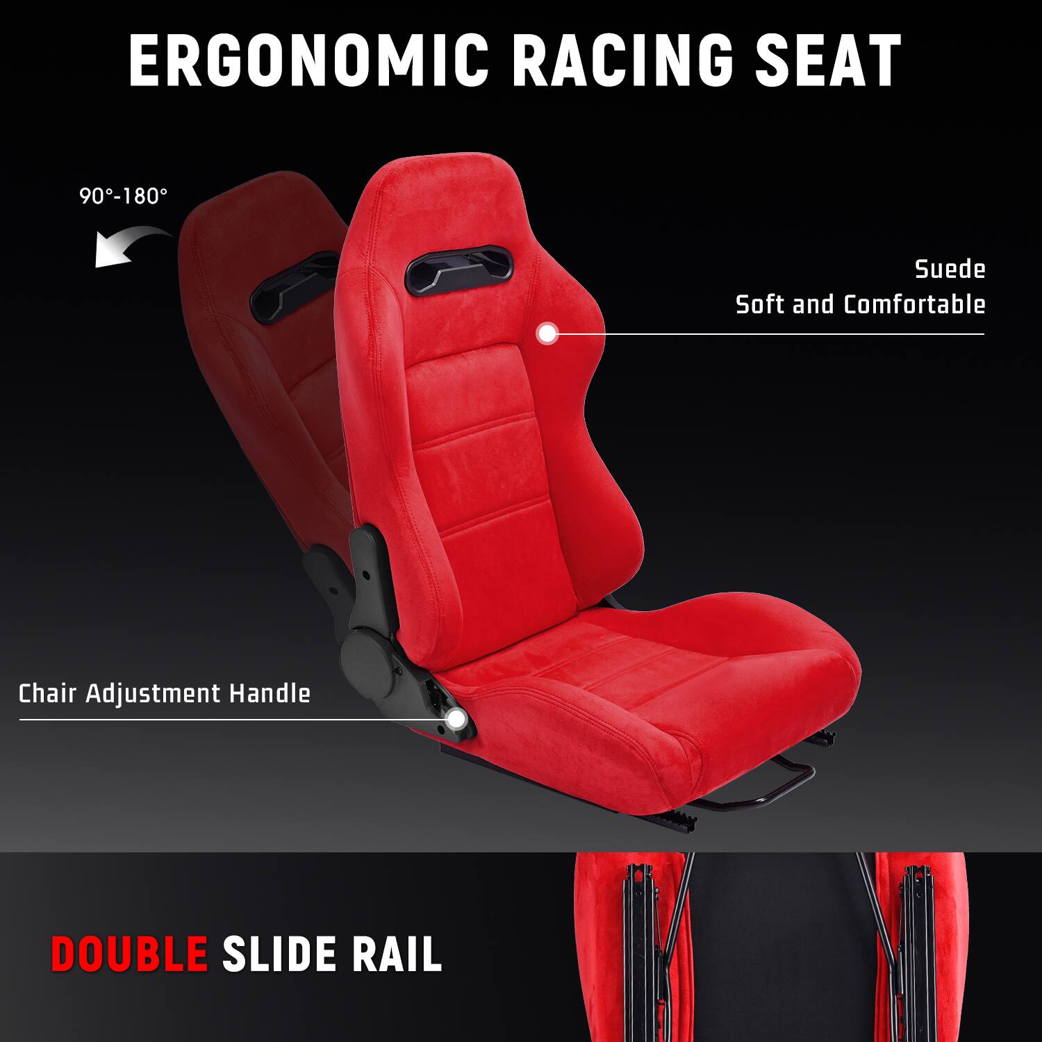 ERGONOMIC RACING SEAT  
90°-180°  
Suede Soft and Comfortable  
Chair Adjustment Handle  
DOUBLE SLIDE RAIL