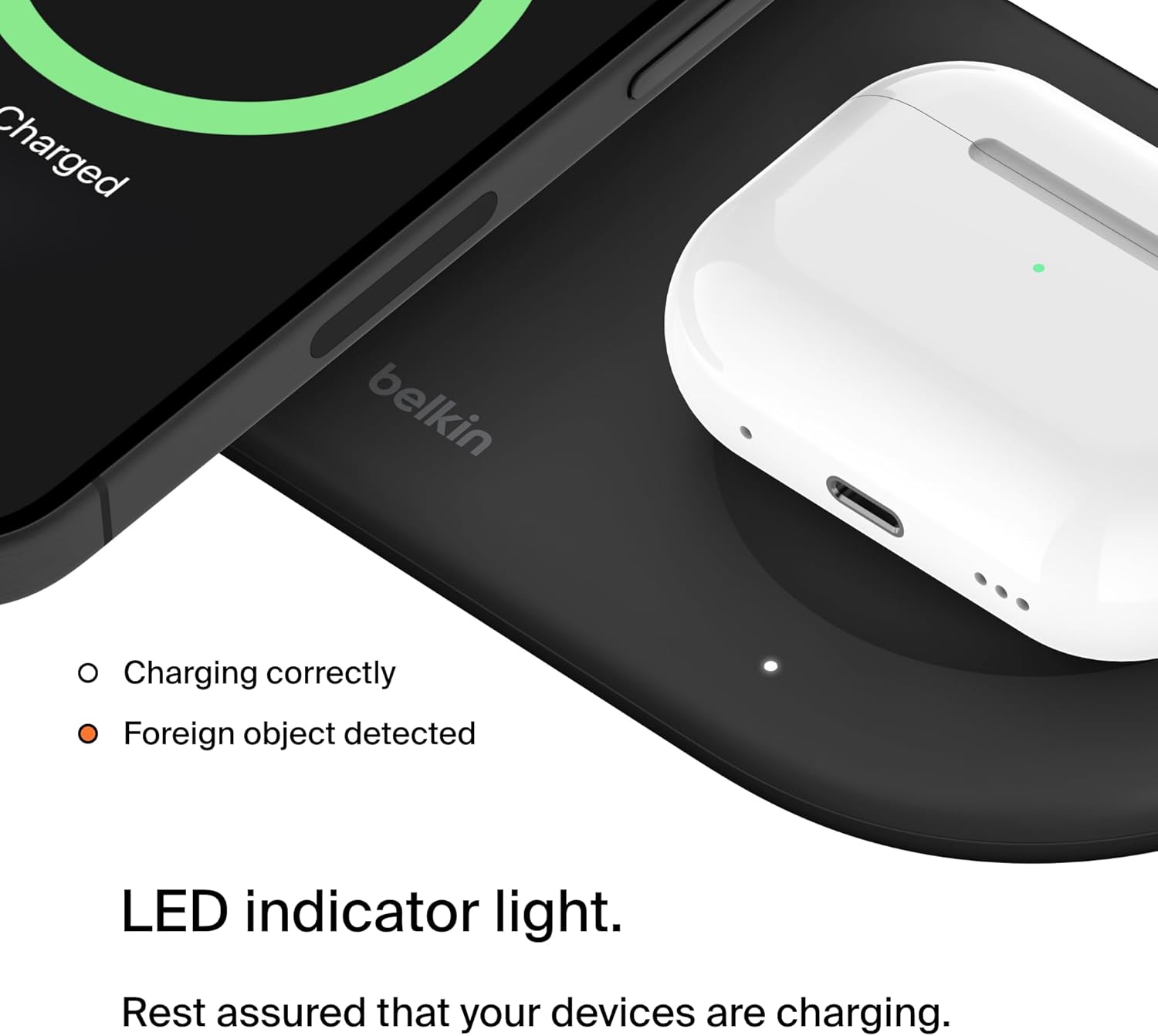 Charged  
belkin  

Charging correctly  
Foreign object detected  

LED indicator light.  
Rest assured that your devices are charging.