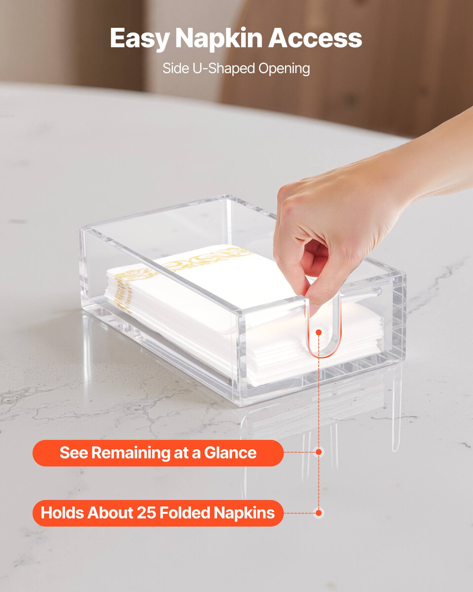 Easy Napkin Access  
Side U-Shaped Opening  

See Remaining at a Glance  

Holds About 25 Folded Napkins