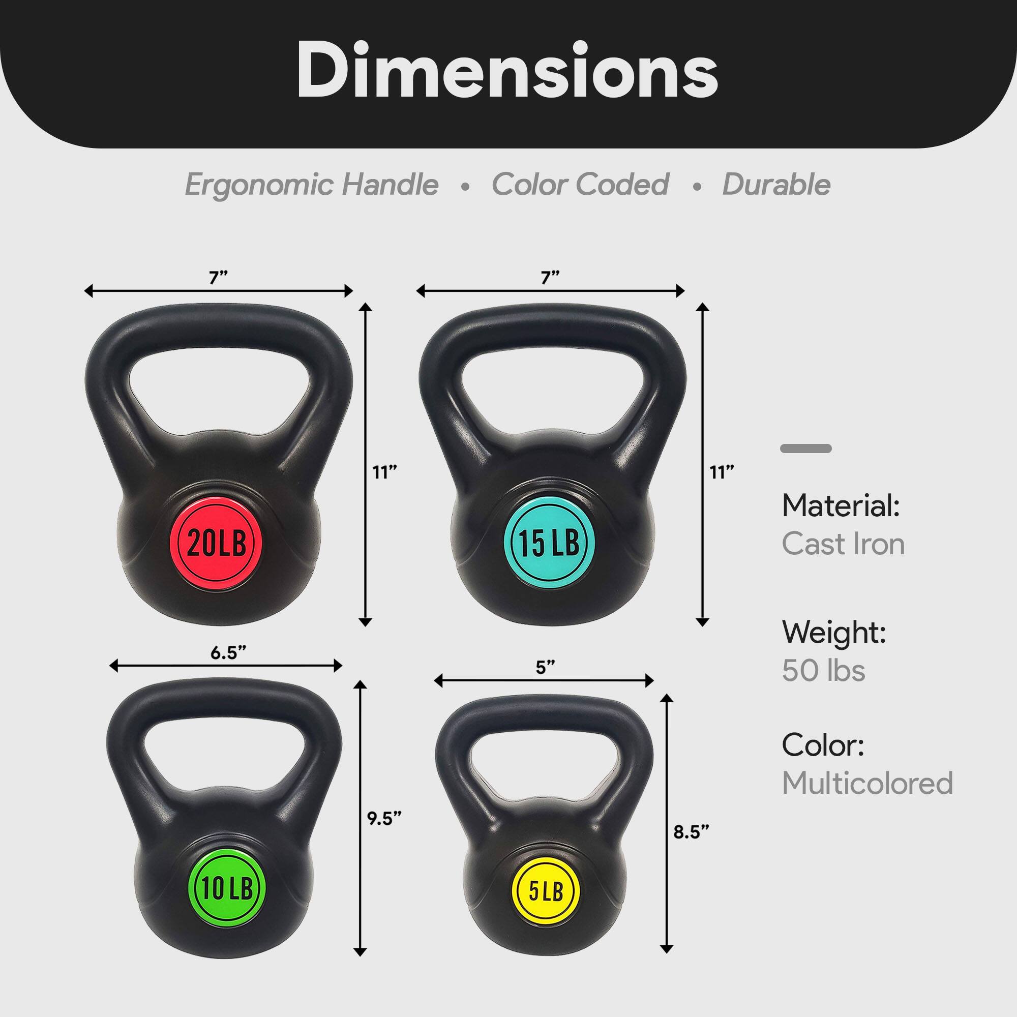 Dimensions:  
- Ergonomic Handle  
- Color Coded  
- Durable  

Material: Cast Iron  

Weight: 50 lbs  

Color: Multicolored  

Dimensions:  
- 20LB: 7" x 11" x 6.5"  
- 15LB: 7" x 11" x 5"  
- 10LB: 9.5" x 11" x 5"  
- 5LB: 8.5" x 11" x 5"