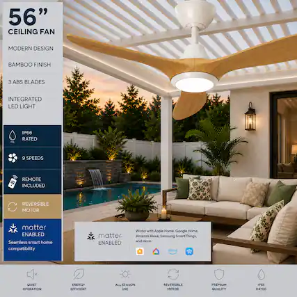 56" CEILING FAN
MODERN DESIGN
BAMBOO FINISH
3 ABS BLADES
INTEGRATED LED LIGHT
IP66 RATED
9 SPEEDS
REMOTE INCLUDED
REVERSIBLE MOTOR
matter ENABLED
Seamless smart home compatibility
Works with Apple Home, Google Home, Amazon Alexa, Samsung SmartThings, and more.
QUIET OPERATION
ENERGY EFFICIENT
ALL SEASON USE
REVERSIBLE MOTOR
PREMIUM QUALITY
IP66 RATED