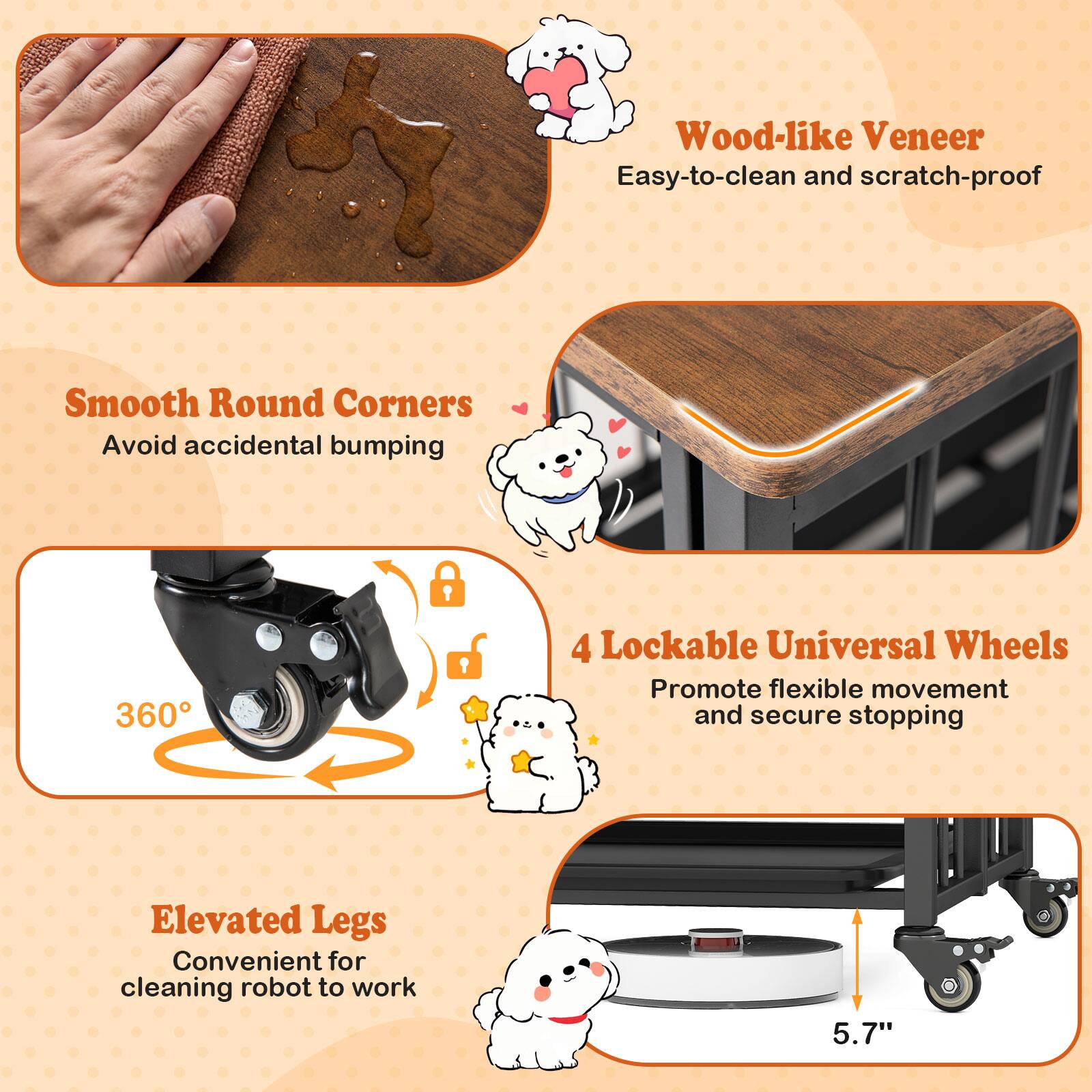 Wood-like Veneer  
Easy-to-clean and scratch-proof  

Smooth Round Corners  
Avoid accidental bumping  

4 Lockable Universal Wheels  
Promote flexible movement and secure stopping  

Elevated Legs  
Convenient for cleaning robot to work  

5.7"