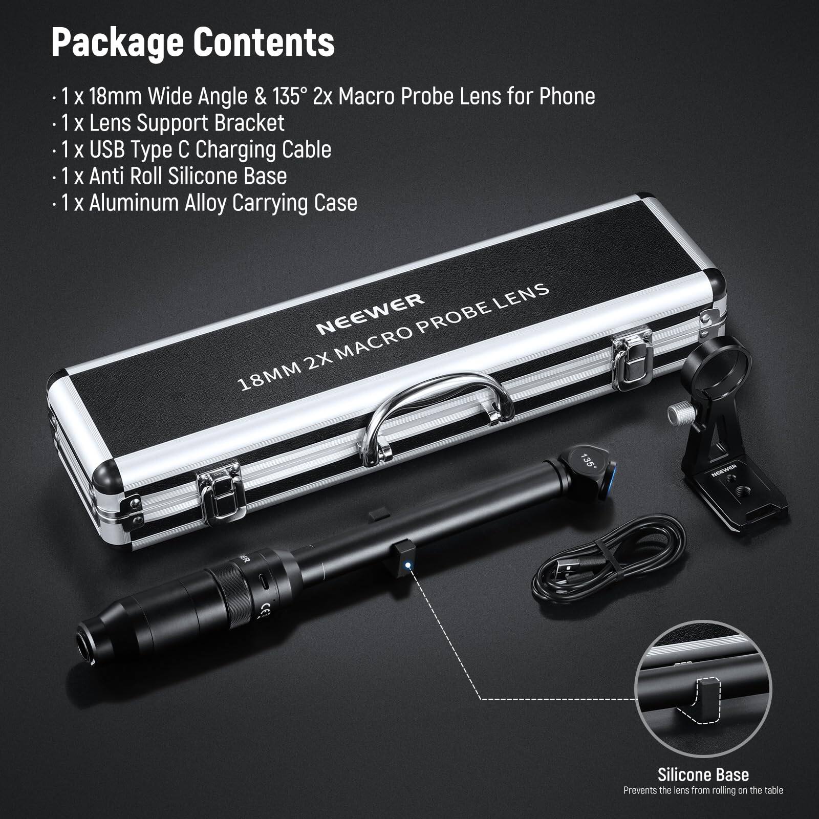 Package Contents

- 1 x 18mm Wide Angle & 135° 2x Macro Probe Lens for Phone
- 1 x Lens Support Bracket
- 1 x USB Type C Charging Cable
- 1 x Anti Roll Silicone Base
- 1 x Aluminum Alloy Carrying Case

LENS NEEWER PROBE 2X MACRO 18MM 135°

Silicone Base
Prevents the lens from rolling on the table