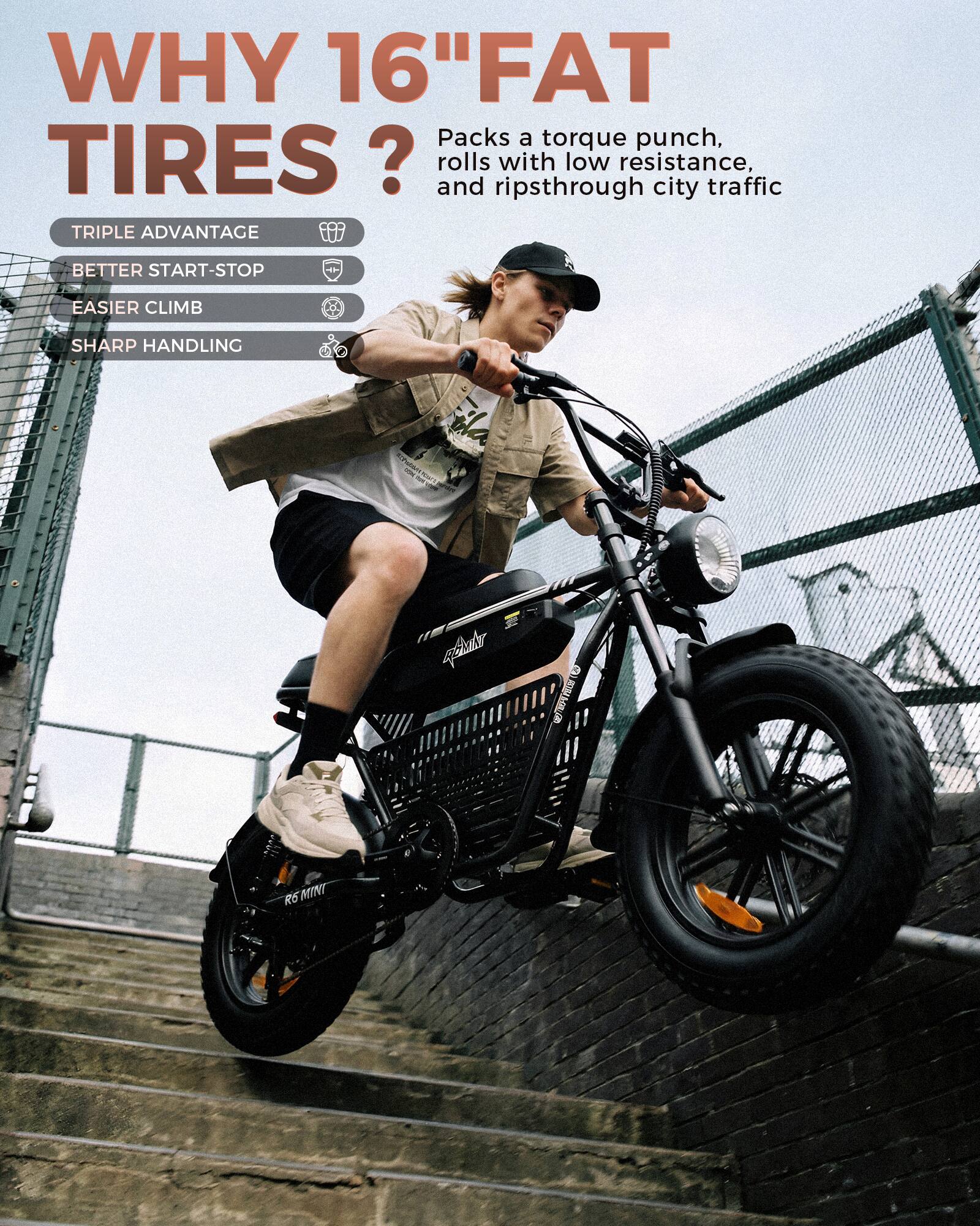 WHY 16" FAT TIRES?  
Packs a torque punch, rolls with low resistance, ripsthrough city traffic  

TRIPLE ADVANTAGE  
BETTER START-STOP  
EASIER CLIMB  
SHARP HANDLING