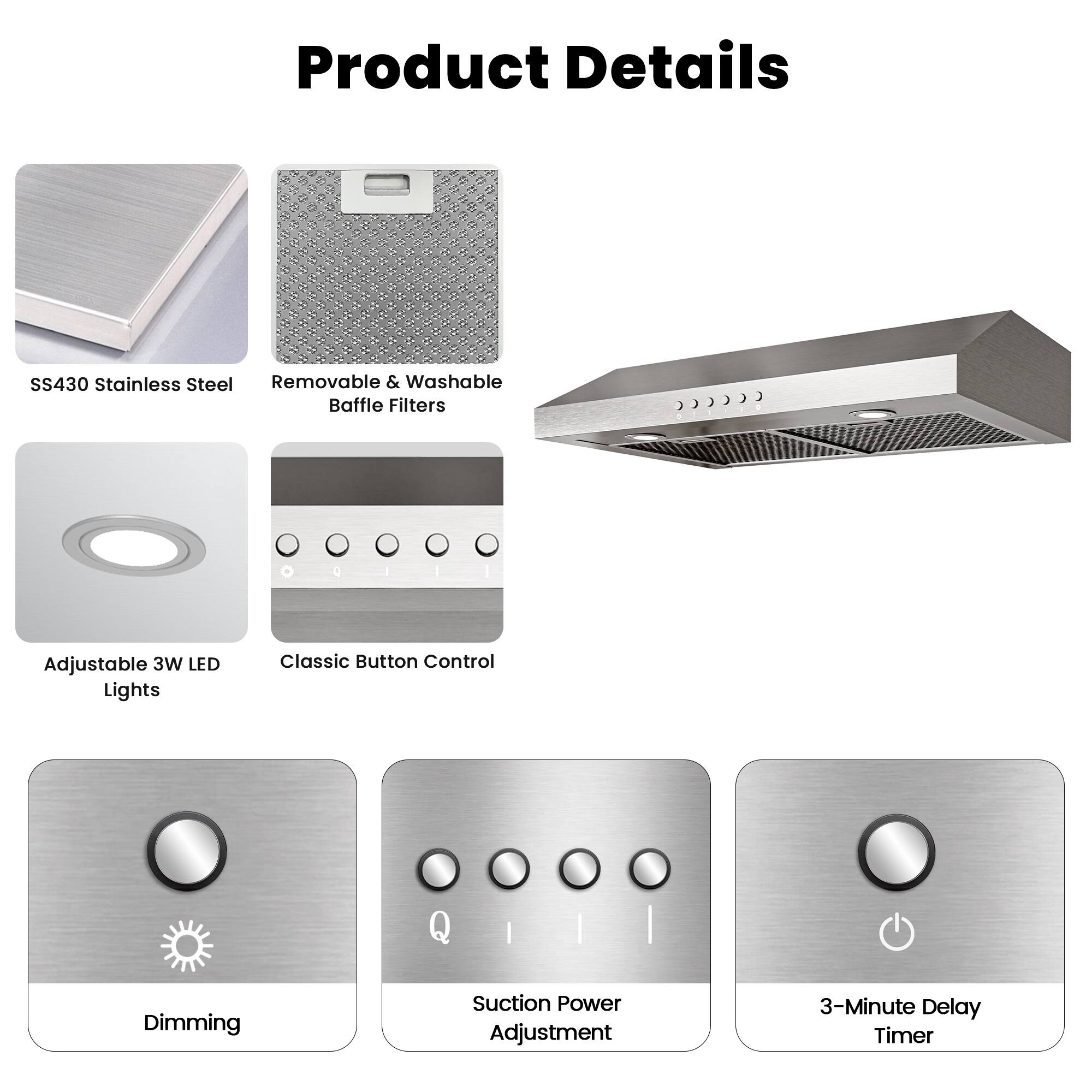 Product Details

- SS430 Stainless Steel
- Removable & Washable Baffle Filters
- Adjustable 3W LED Lights
- Classic Button Control
- Dimming
- Suction Power Adjustment
- 3-Minute Delay Timer