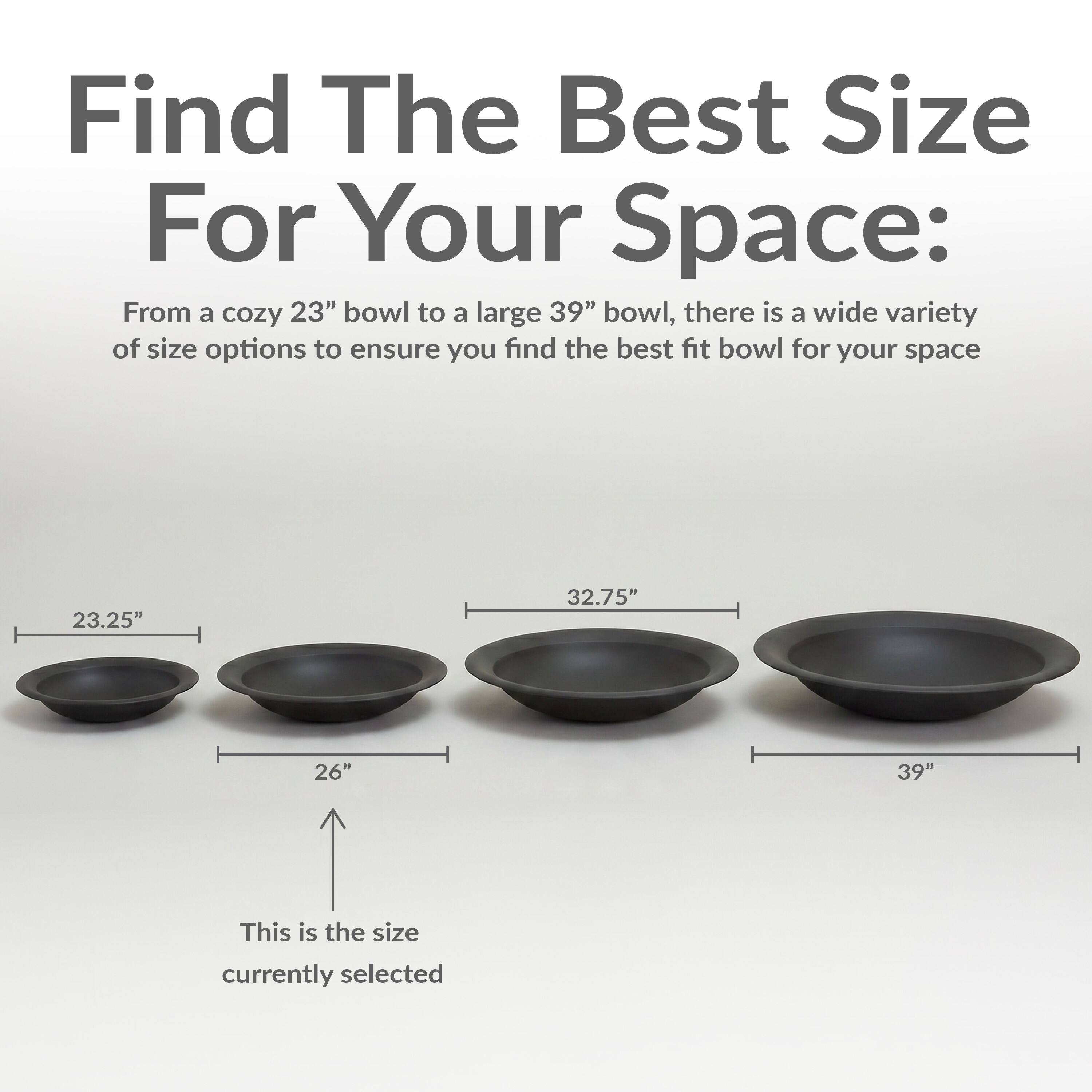 Find The Best Size For Your Space:  
From a cozy 23" bowl to a large 39" bowl, there is a wide variety of size options to ensure you find the best fit bowl for your space.  

23.25"  
26"  
32.75"  
39"  

This is the size currently selected