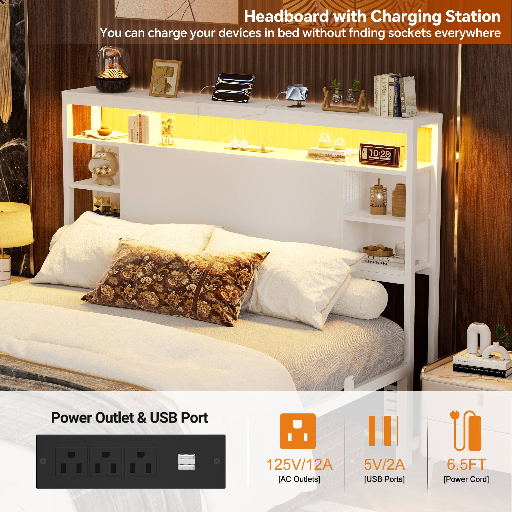 Headboard with Charging Station  
You can charge your devices in bed without finding sockets everywhere  

Power Outlet & USB Port  
125V/12A [AC Outlets]  
5V/2A [USB Ports]  
6.5FT [Power Cord]
