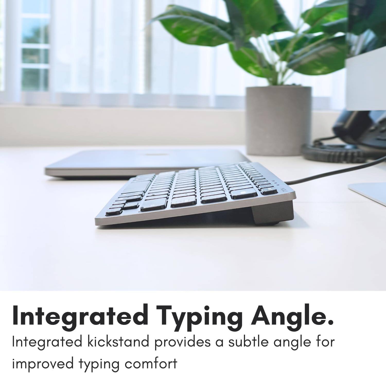 Integrated Typing Angle. Integrated kickstand provides a subtle angle for improved typing comfort.