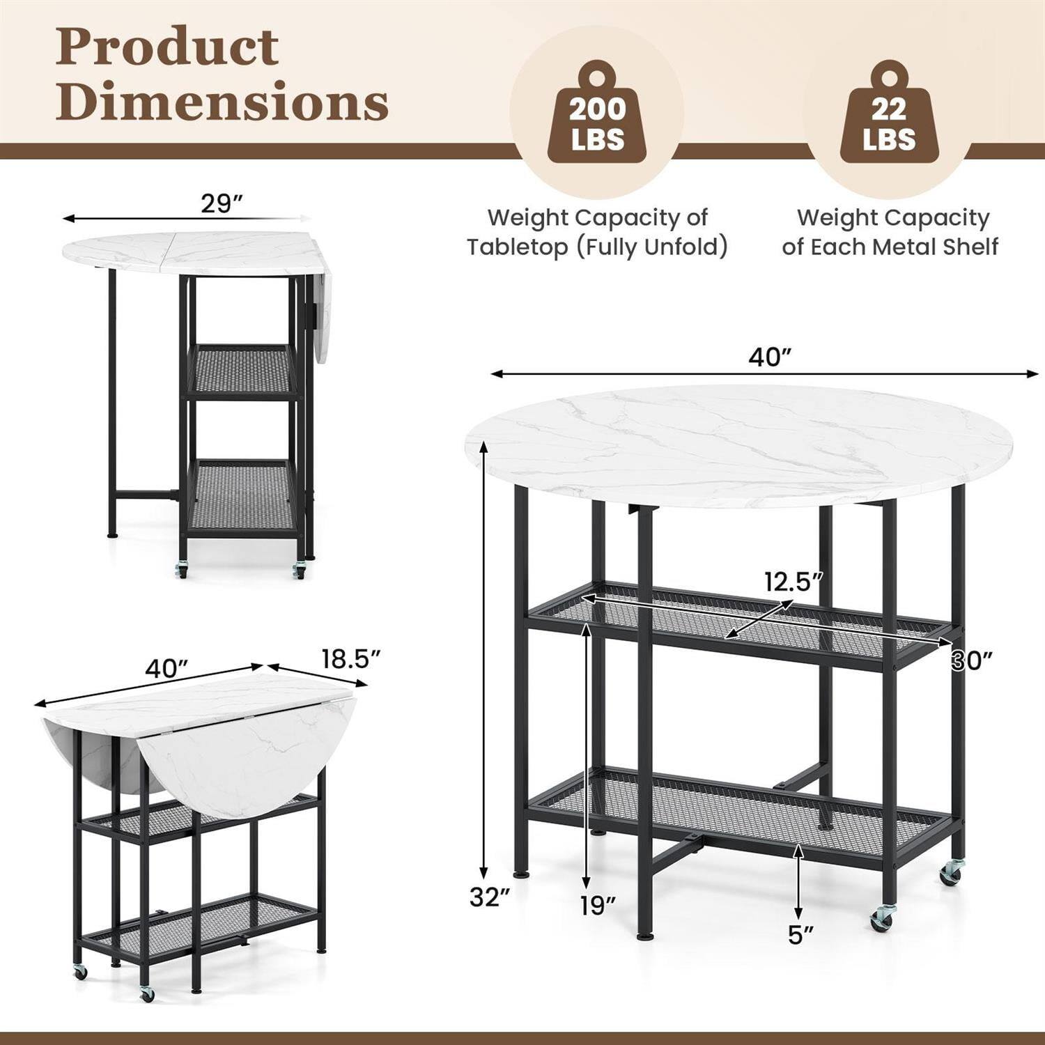 Product Dimensions

- Weight Capacity of Tabletop (Fully Unfold): 200 LBS
- Weight Capacity of Each Metal Shelf: 22 LBS

Dimensions:
- 29" (width)
- 40" (length)
- 18.5" (depth)
- 32" (height)
- 12.5" (shelf width)
- 30" (shelf depth)
- 19" (shelf height)
- 5" (shelf spacing)