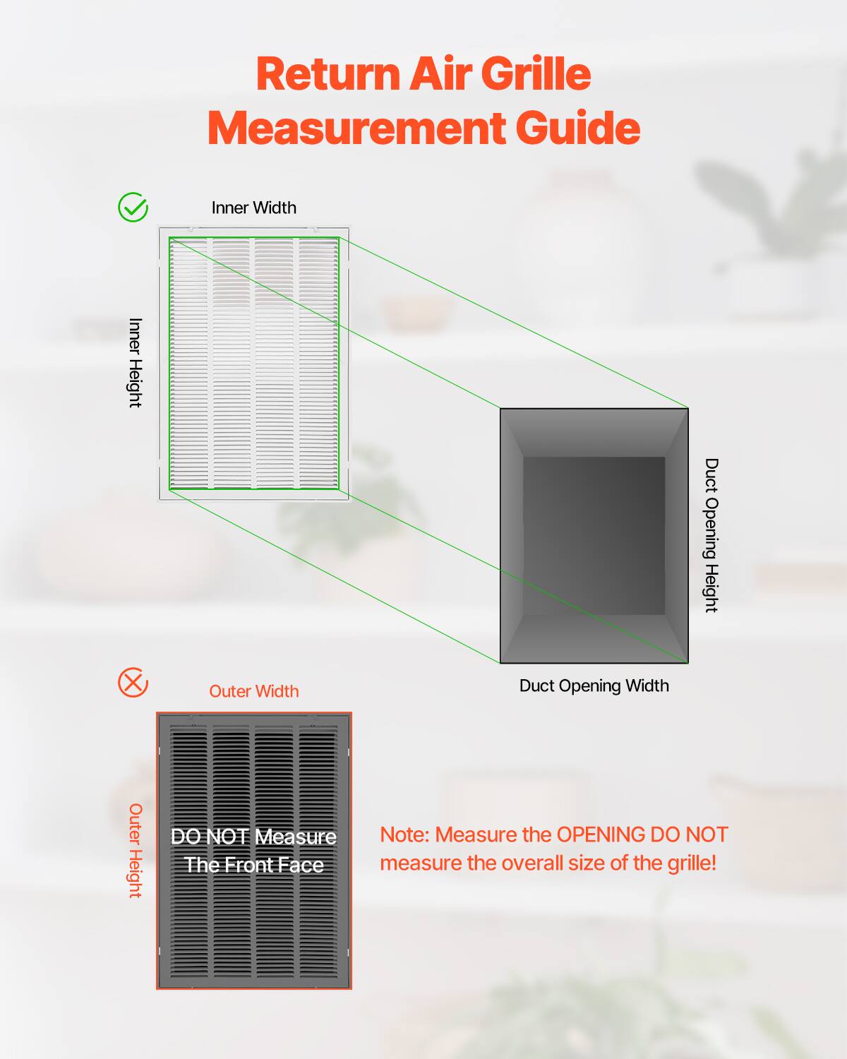 Return Air Grille Measurement Guide

- Inner Width
- Inner Height
- Duct Opening Height
- Duct Opening Width

DO NOT Measure
The Front Face

Note: Measure the OPENING DO NOT measure the overall size of the grille!