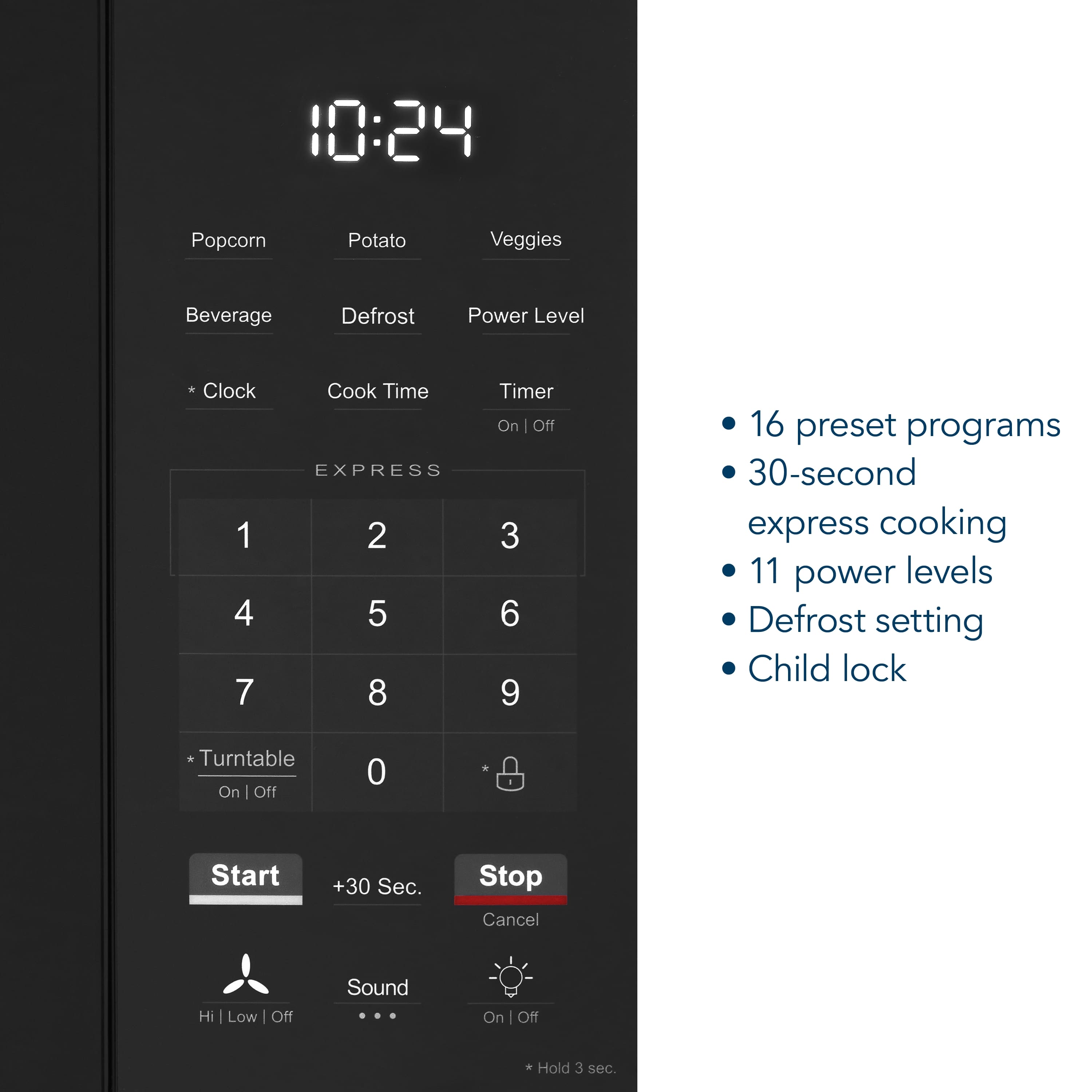 10:24
Popcorn Potato Veggies Beverage Defrost Power Level
*Clock Cook Time Timer On | Off
EXPRESS
1 2 3
4 5 6
7 8 9
0
*Turntable On | Off
Start +30 Sec. Stop Cancel
Hi | Low | Off Sound On | Off
Hold 3 sec.
16 preset programs
30-second express cooking
11 power levels
Defrost setting
Child lock
