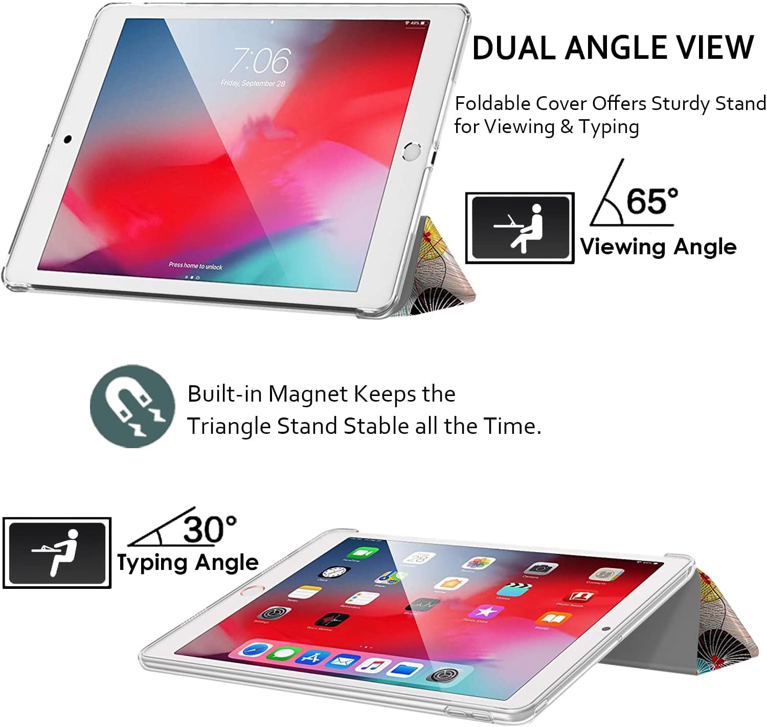 7:06 Friday, September 28

DUAL ANGLE VIEW
Foldable Cover Offers Sturdy Stand for Viewing & Typing

Press home to unlock

65° Viewing Angle

Built-in Magnet Keeps the Triangle Stand Stable all the Time.

30° Typing Angle