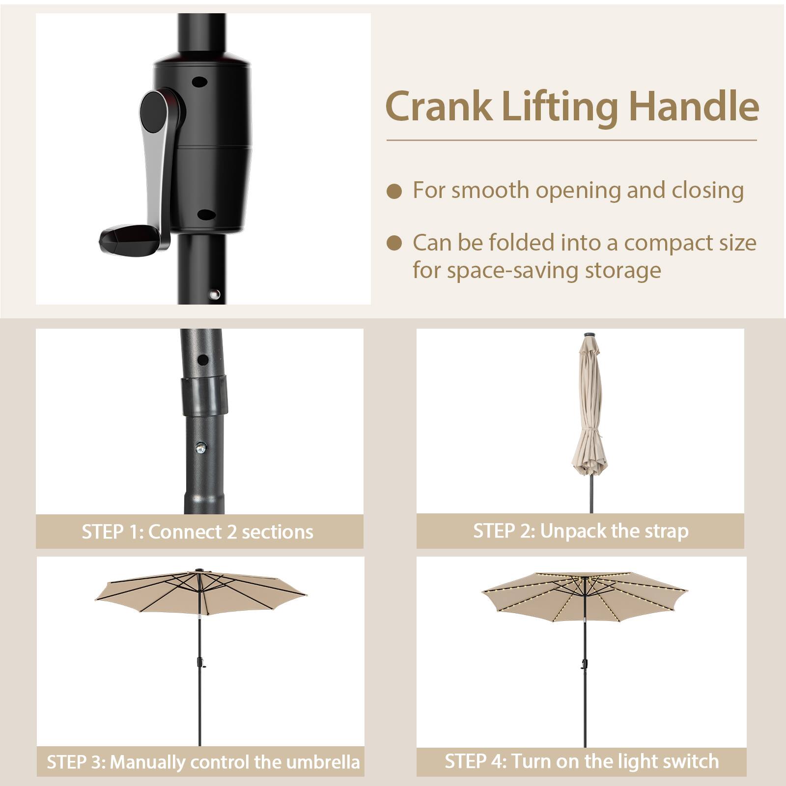 Crank Lifting Handle For smooth opening and closing Can be folded into a compact size for space-saving storage STEP 1: Connect 2 sections STEP 2: Unpack the strap STEP 3: Manually control the umbrella STEP 4: Turn on the light switch