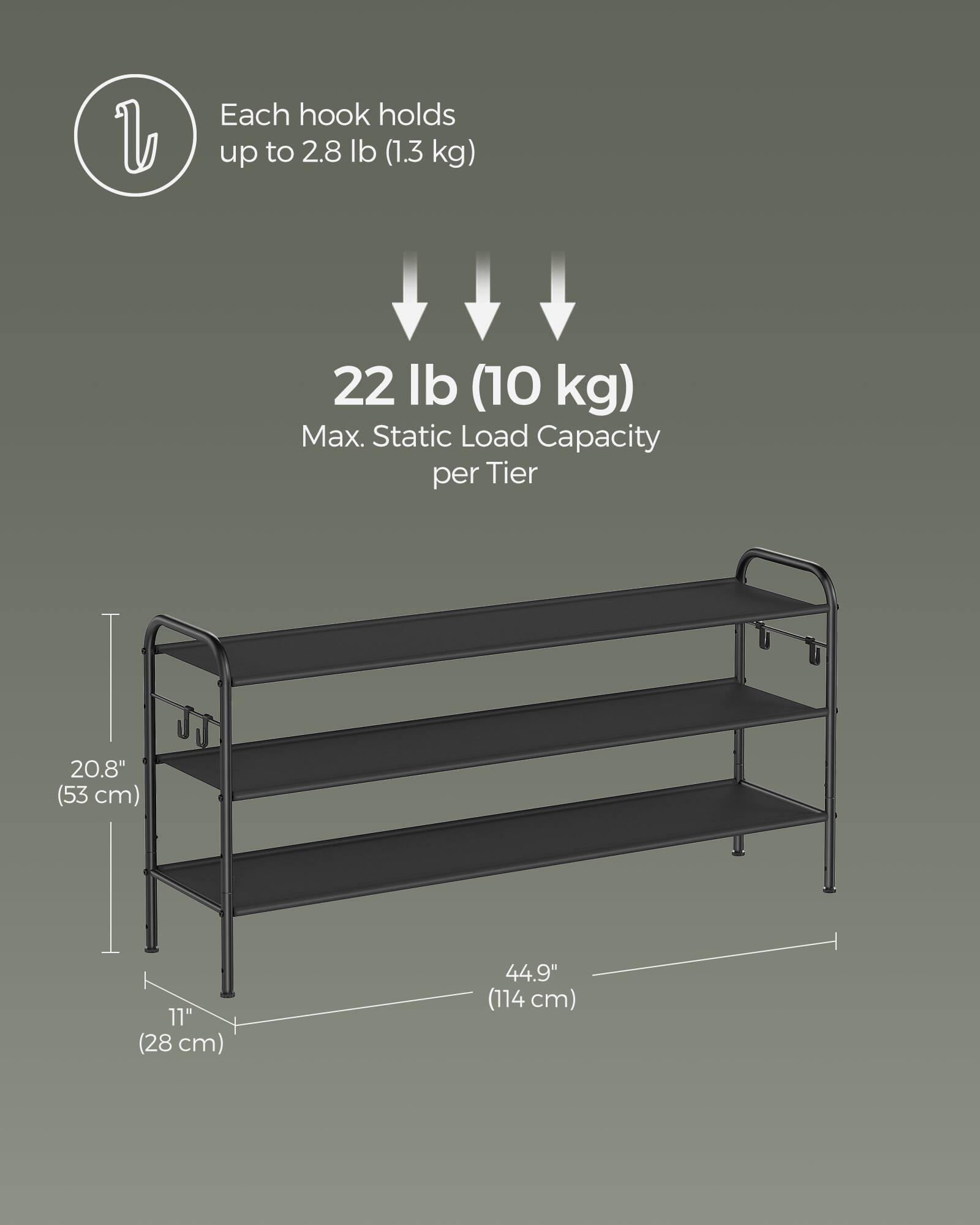 Each hook holds up to 2.8 lb (1.3 kg)  
22 lb (10 kg) Max. Static Load Capacity per Tier  
20.8" (53 cm)  
11" (28 cm)  
44.9" (114 cm)
