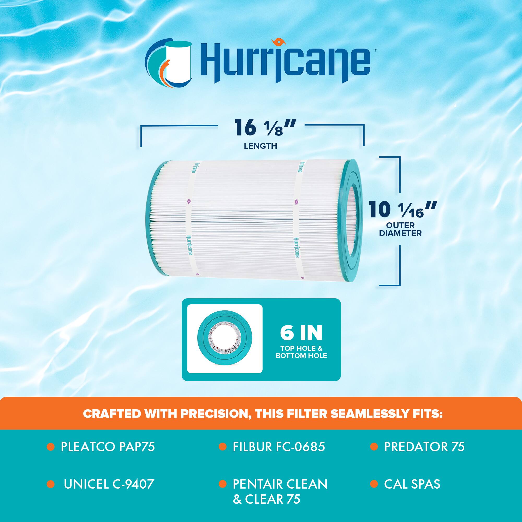 Hurricane

16 1/8" LENGTH

10 1/16" OUTER DIAMETER

6 IN TOP HOLE & BOTTOM HOLE

CRAFTED WITH PRECISION, THIS FILTER SEAMLESSLY FITS:

- PLEATCO PAP75
- UNICEL C-9407
- FILBUR FC-0685
- PENTAIR CLEAN & CLEAR 75
- PREDATOR 75
- CAL SPAS