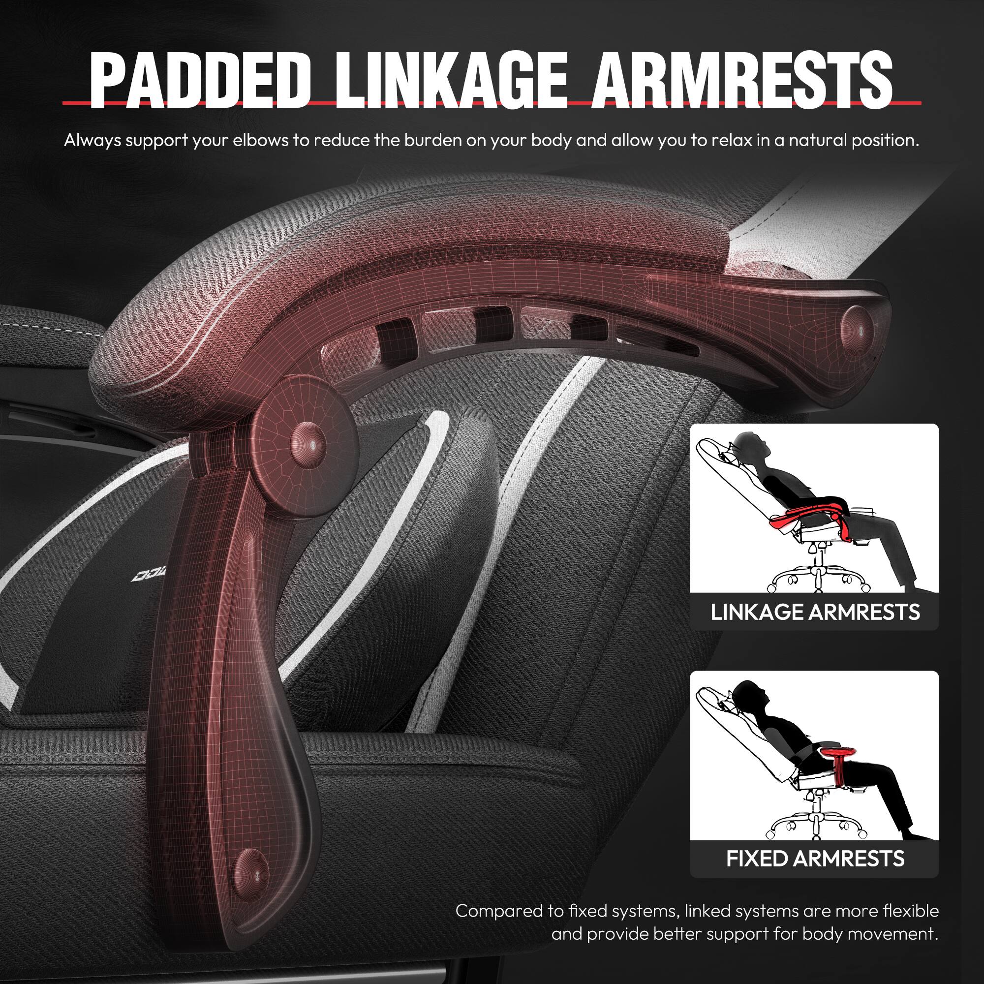 **PADDED LINKAGE ARMRESTS**

Always support your elbows to reduce the burden on your body and allow you to relax in a natural position.

**LINKAGE ARMRESTS**  
**FIXED ARMRESTS**

Compared to fixed systems, linked systems are more flexible and provide better support for body movement.