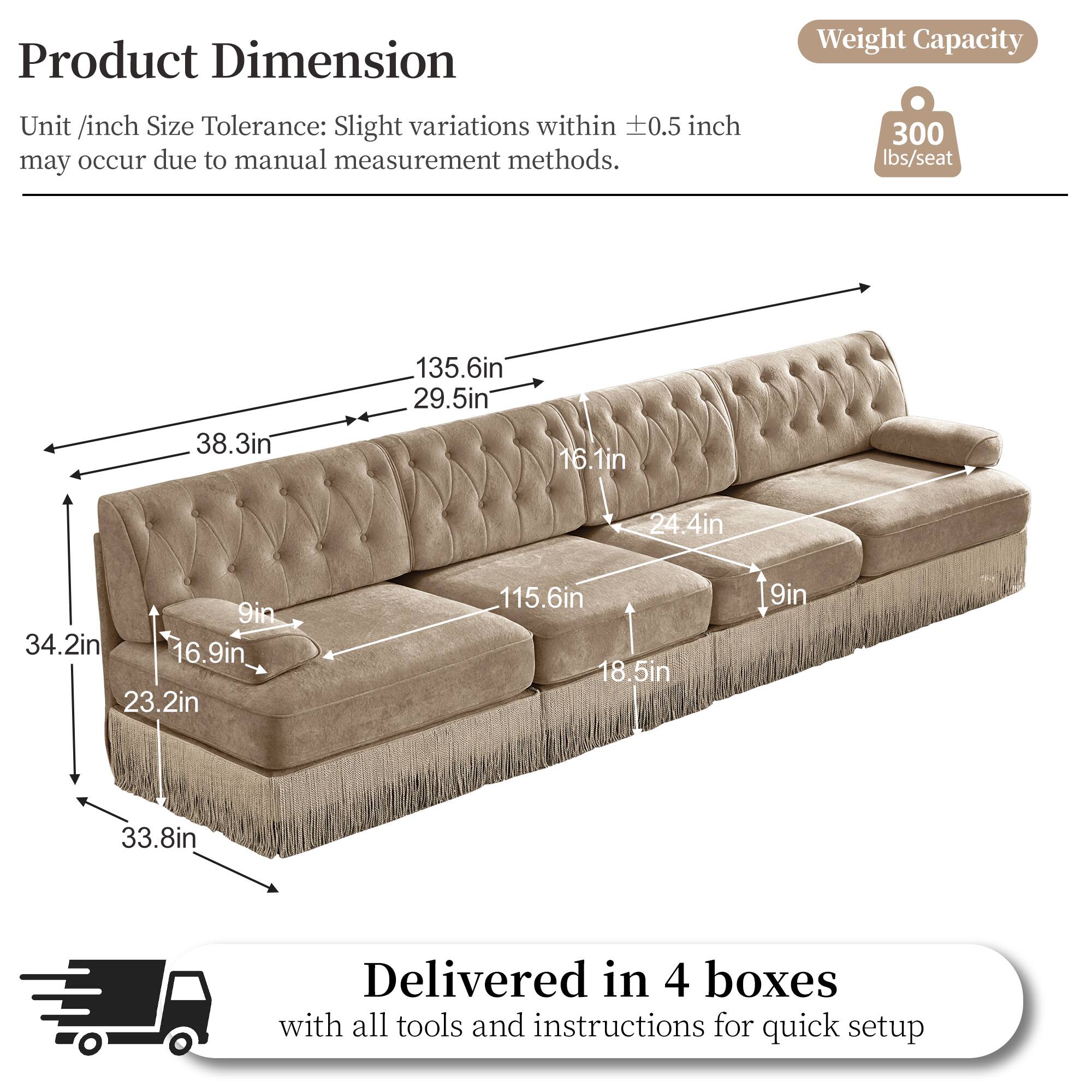 Product Dimension  
Weight Capacity  
Unit /inch Size Tolerance: Slight variations within ±0.5 inch may occur due to manual measurement methods.  
300 lbs/seat  

Dimensions:  
- 135.6in  
- 29.5in  
- 38.3in  
- 16.1in  
- 24.4in  
- 9in  
- 34.2in  
- 16.9in  
- 23.2in  
- 115.6in  
- 18.5in  
- 9in  
- 33.8in  

Delivered in 4 boxes with all tools and instructions for quick setup