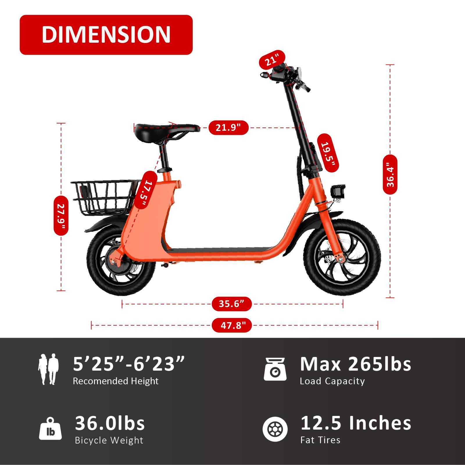 DIMENSION  
21"  
27.9"  
17.5"  
21.9"  
19.5"  
36.4"  
35.6"  
47.8"  
5'25"-6'23"  
Recommended Height  
Max 265lbs Load Capacity  
36.0lbs Bicycle Weight  
12.5 Inches Fat Tires