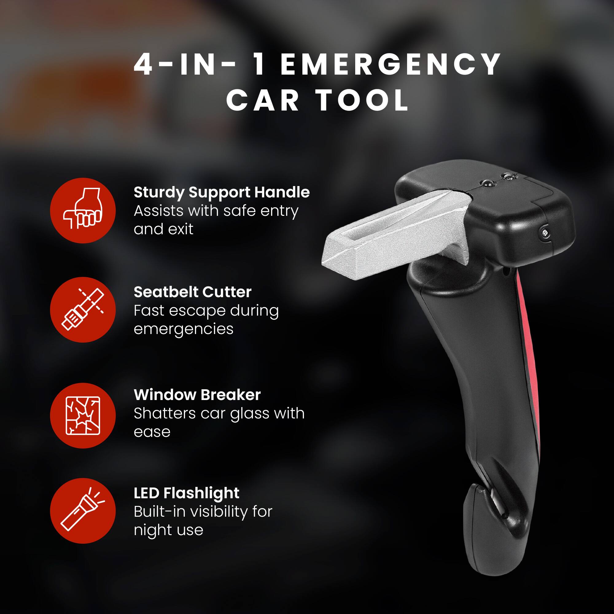 4-IN-1 EMERGENCY CAR TOOL

- Sturdy Support Handle
  Assists with safe entry and exit

- Seatbelt Cutter
  Fast escape during emergencies

- Window Breaker
  Shatters car glass with ease

- LED Flashlight
  Built-in visibility for night use