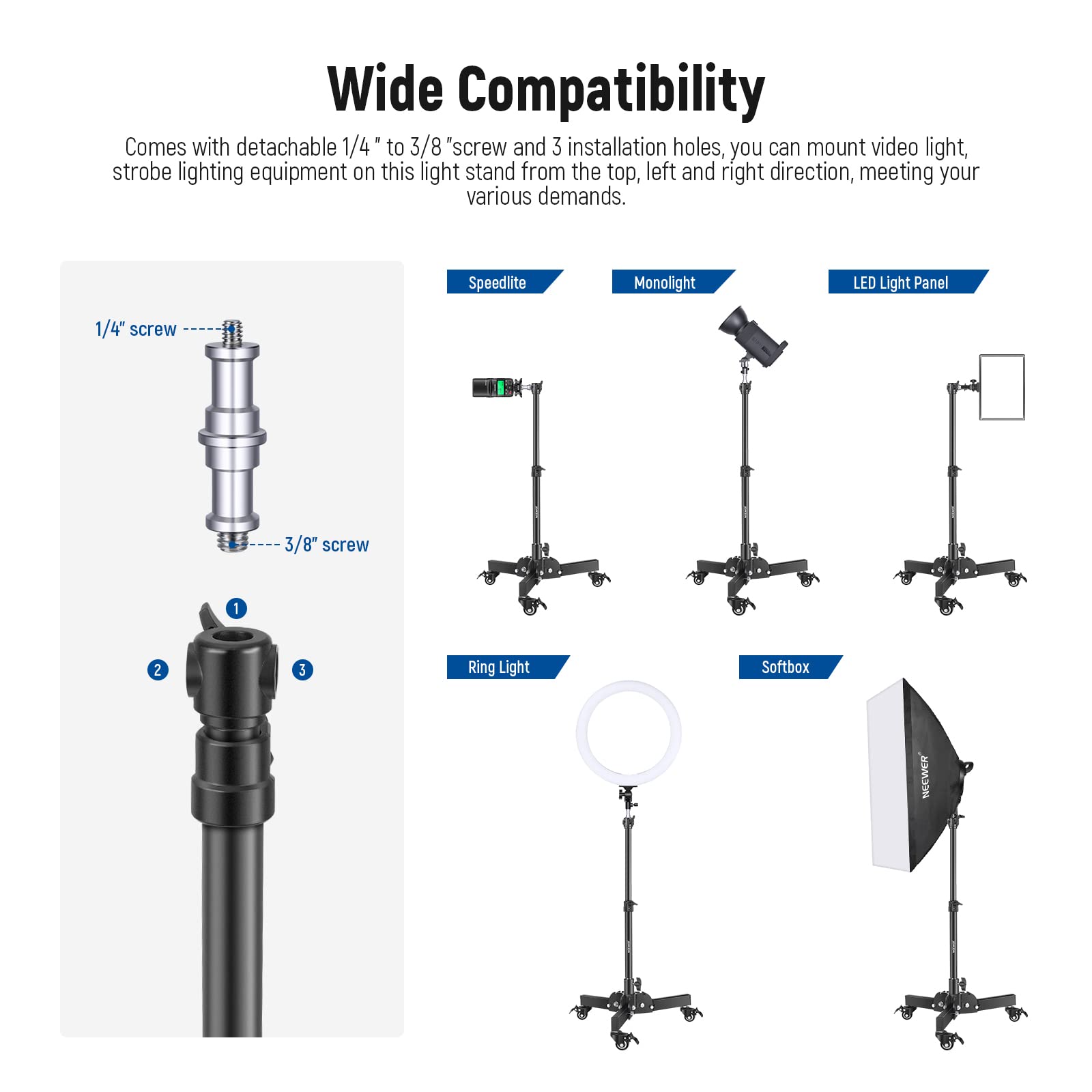 Wide Compatibility

Comes with detachable 1/4" to 3/8" screw and 3 installation holes, you can mount video light, strobe lighting equipment on this light stand from the top, left and right direction, meeting your various demands.

1/4" screw
3/8" screw

Speedlite
Monolight
LED Light Panel
Ring Light
Softbox