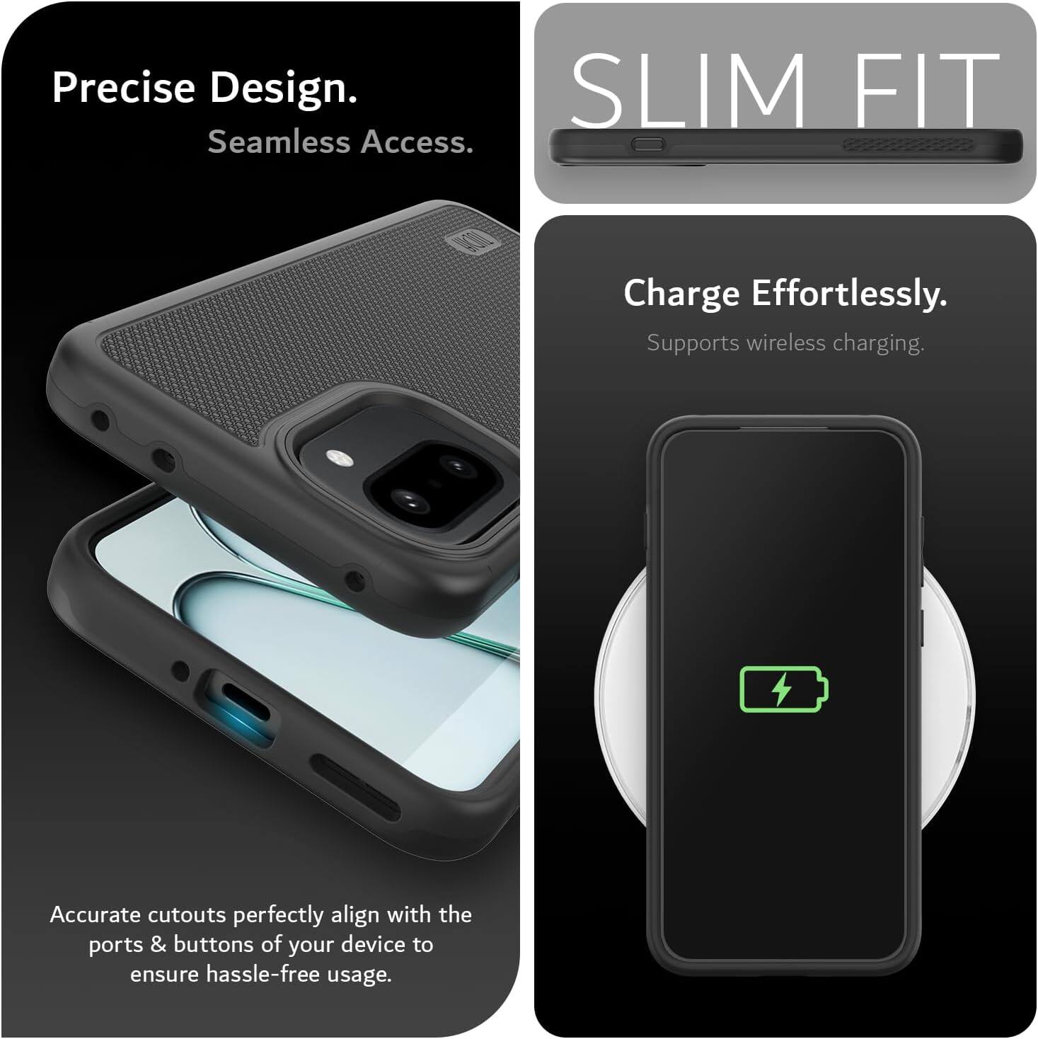 Precise Design.  
Seamless Access.  

SLIM FIT  

Charge Effortlessly.  
Supports wireless charging.  

Accurate cutouts perfectly align with the ports & buttons of your device to ensure hassle-free usage.