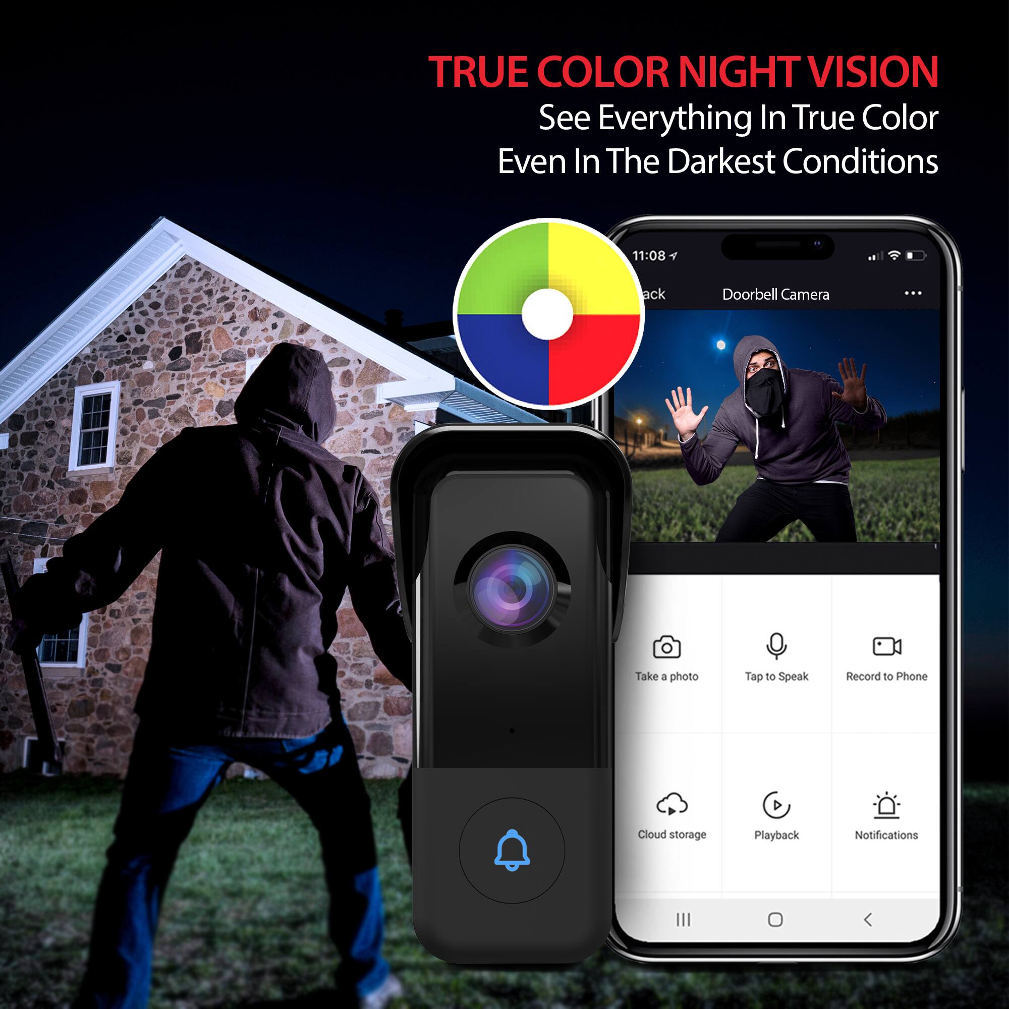 TRUE COLOR NIGHT VISION  
See Everything In True Color Even In The Darkest Conditions  

11:08  
8 ack Doorbell Camera  

Take a photo  
Tap to Speak  
Record to Phone  
Cloud storage  
Playback  
Notifications