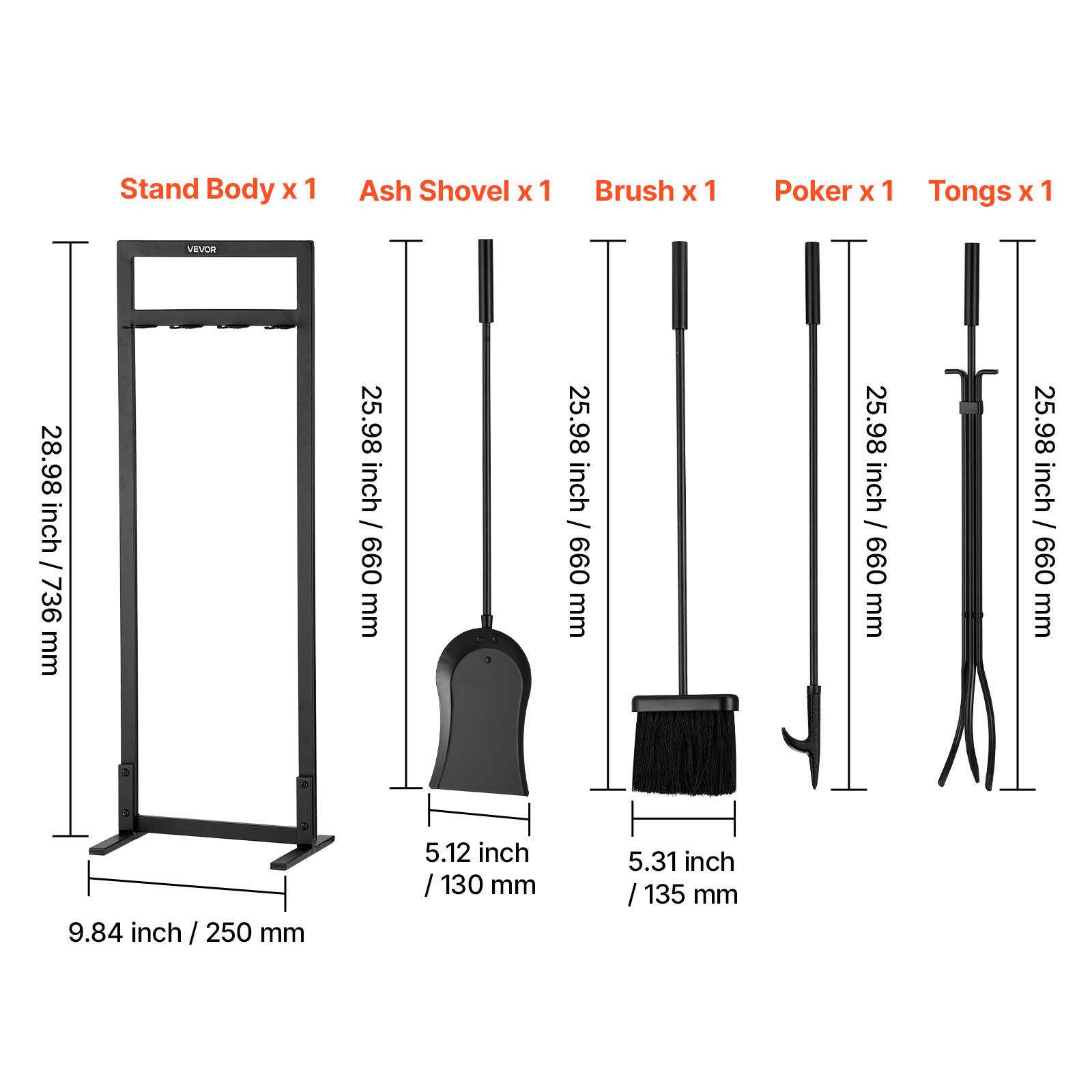 - Stand Body x 1
- Ash Shovel x 1
- Brush x 1
- Poker x 1
- Tongs x 1

Dimensions:
- Stand Body: 28.98 inch / 736 mm
- Ash Shovel: 25.98 inch / 660 mm
- Brush: 25.98 inch / 660 mm
- Poker: 25.98 inch / 660 mm
- Tongs: 25.98 inch / 660 mm
- Width: 9.84 inch / 250 mm
- Width of Ash Shovel: 5.12 inch / 130 mm
- Width of Brush: 5.31 inch / 135 mm